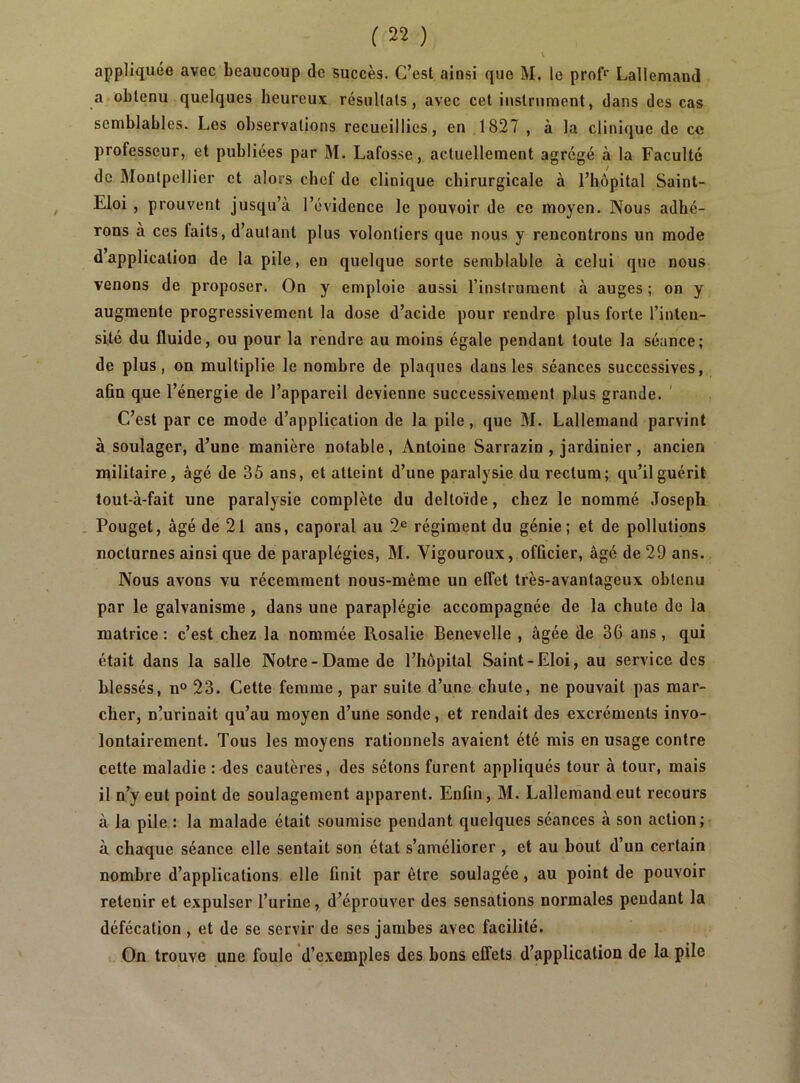 appliquée avec beaucoup de succès. C’est ainsi que M. le prof>' Lallemand a obtenu quelques heureux résullals , avec cet instrument, dans des cas semblables. Les observations recueillies, en ,1827 , à la clinique de ce professeur, et publiées par M. Lafosse, actuellement agrégé à la Faculté de Montpellier et alors chef de clinique chirurgicale à l’hôpital Saint- Eloi , prouvent jusqu’à l’évidence le pouvoir de ce moyen. Nous adhé- rons a ces faits, d’aulant plus volontiers que nous y rencontrons un mode dapplication de la pile, en quelque sorte semblable à celui que nous venons de proposer. On y emploie aussi l’instrument à auges ; on y augmente progressivement la dose d’acide pour rendre plus forte l’inten- sité du fluide, ou pour la rendre au moins égale pendant toute la séance; de plus, on multiplie le nombre de plaques dans les séances successives, afin que l’énergie de l’appareil devienne successivement plus grande. ' C’est par ce mode d’application de la pile, que BI. Lallemand parvint à soulager, d’une manière notable, Antoine Sarrazin , jardinier, ancien militaire, âgé de 35 ans, et atteint d’une paralysie du rectum; qu’il guérit lout-à-fait une paralysie complète du deltoïde, chez le nommé Joseph . Pouget, âgé de 21 ans, caporal au 2® régiment du génie; et de pollutions nocturnes ainsi que de paraplégies, BI. Vigoureux, officier, âgé de 29 ans. Nous avons vu récemment nous-même un effet très-avantageux obtenu par le galvanisme, dans une paraplégie accompagnée de la chute de la matrice : c’est chez la nommée Rosalie Benevelle , âgée de 36 ans, qui était dans la salle Notre-Dame de l’hôpital Saint-Eloi, au service des blessés, n° 23. Cette femme, par suite d’une chute, ne pouvait pas mar- cher, n!urinait qu’au moyen d’une sonde, et rendait des excréments invo- lontairement. Tous les moyens rationnels avaient été mis en usage contre cette maladie : des cautères, des sétons furent appliqués tour à tour, mais il n’y eut point de soulagement apparent. Enfin, BI. Lallemand eut recours à la pile : la malade était soumise pendant quelques séances à son action; à chaque séance elle sentait son état s’améliorer , et au bout d’un certain nombre d’applications elle finit par être soulagée, au point de pouvoir retenir et expulser l’urine, d’éprouver des sensations normales pendant la défécation , et de se servir de ses jambes avec facilité. On trouve une foule d’exemples des bons effets d’application de la pile