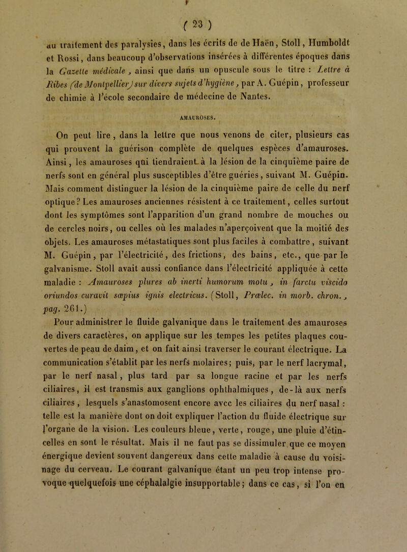 f (n ) du iraitement des paralysies, dans les écrits de de Haën, Stoll, Huraboldt et Rossi, dans beaucoup d’observations insérées à ditTércntes époques dans la Gazelle médicale , ainsi que dans un opuscule sous le litre : Lellre à Jiibes fde lyonlpellierjsur divers sujels d'hygiène, par A. Guépin, professeur de chimie à l’école secondaire de médecine de Nantes. AMAUttOSES. I On peut lire , dans la lettre que nous venons de citer, plusieurs cas qui prouvent la guérison complète de quelques espèces d’amauroses. Ainsi, les amauroses qui tiendraient à la lésion de la cinquième paire de nerfs sont en général plus susceptibles d’être guéries, suivanl, M. Guépin. I\rais comment distinguer la lésion de la cinquième paire de celle du nerf optique? Les amauroses anciennes résistent à ce traitement, celles surtout dont les symptômes sont l’apparition d’un grand nombre de mouches ou de cercles noirs, ou celles où les malades n’aperçoivent que la moitié des objets. Les amauroses métastatiques sont plus faciles à combattre, suivant M. Guépin, par l’électricité, des frictions, des bains, etc., que par le galvanisme. Stoll avait aussi confiance dans l’électricité appliquée à cette maladie : Amauroses plures ah inerli humorum molu ^ in [ardu viscido oriundos curavü sœptus ignis electricus. f Stoll, Prœlec. in morh. cliron., pag. 261.) Pour administrer le fluide galvanique dans le traitement des amauroses de divers caractères, on applique sur les tempes les petites plaques cou- vertes de peau de daim, et on fait ainsi traverser le courant électrique. La communication s’établit parles nerfs molaires; puis, par le nerf lacrymal, par le nerf nasal, plus tard par sa longue racine et par les nerfs ciliaires, il est transmis aux ganglions ophlhalmiques, de-là aux nerfs ciliaires , lesquels s’anastomosent encore avec les ciliaires du nerf nasal ; telle est la manière dont on doit expliquer l’action du fluide électrique sur j’organe de la vision. Les couleurs bleue, verte, rouge, une pluie d’étin- celles en sont le résultat. Mais il ne faut pas se dissimuler que ce moyen énergique devient souvent dangereux dans cette maladie à cause du voisi- nage du cerveau. Le courant galvanique étant un peu trop intense pro- voque quelquefois une céphalalgie insupportable ; dans ce cas, si l’on eu