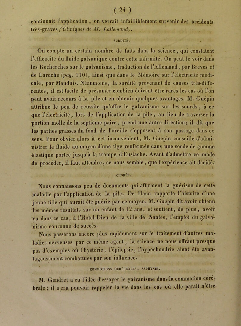 continuait l’application , on verrait infailliblement survenir des accidents très-graves f Cliniques de M. Lallemand J. SURDITÉ. On compte un certain nombre de faits dans la science, qui constatent J’efficacité du fluide galvanique contre cette infirmité. On peut le voir dans les Recherches sur le galvanisme, traduction de l’Allemand, par Brèves et de Laroche (pag. 110), ainsi que dans le Mémoire sur l’électricité médi- cale , par Mauduis. Néanmoins, la surdité provenant de causes très-dilTé- reutes , il est facile de présumer combien doivent être rares les cas où l’on peut avoir recours à la pile et en obtenir quelques avantages. M. Guépin attribue le peu de réussite qu’offre le galvanisme sur les sourds, à ce que l’électricité, lors de l’application de la pile , au lieu de traverser la portion molle delà septième paire, prend une autre direction; il dit que les parties grasses du fond de l’oreille s’opposent à son passage dans ce sens. Pour obvier alors à cet inconvénient, M. Guépin conseille d’admi- nistrer le fluide au moyen d’une lige renfermée dans une sonde de gomme élastique portée jusqu’à la trompe d’Euslache. Avant d’admettre ce mode de procéder, il faut attendre, ce nous semble, que l’expérience ait décidé. i CHORÉE. Nous connaissons peu de documents qni affirment la guérisoh de celle maladie par l’application de la pile. De Haën rapporte l’histoire d’une jeune fille qui aurait été guérie par ce moyen. M. Guépin dit avoir obtenu les mêmes résultats sur un enfant de 12 ans, et soutient, de plus, avoir vu dans ce cas, à l’Holel-Dieu de la ville de Nantes, l’emploi du galva- nisme couronné de succès. Nous passerons encore plus rapidement sur le traitement d’autres ma- ladies nerveuses par ce même agent, la science ne nous offrant presque pas d’exemples où l’hystérie, l’épilepsie, l’bypochondrie aient été avan- tageusement combattues par son influence. COMMOTIONS CÉRÉBRALES , ASPHYXIE. M. Gendret a eu l’idée d’essayer le galvanisme dans la commotion céré; braie ; il a cru pouvoir rappeler la viê dans les cas ou elle paraît n être