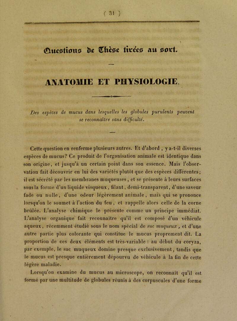 (Ü^tte0lt0tt0 hc €iÛ0c iwéis au 0OvU AI^ATOMIE ET PHYSIOLOGIE. Des espèces de mucus dans lesquelles les globides purulents peuvent se reconnaître sans difficulté. Cette question en renferme plusieurs autres. Et d’abord , y a-t-il diverses espèces de mucus? Ce produit de l’organisation animale est identique dans son origine, et jusqu’à un certain point dans son essence. Mais l’obser- vation fait découvrir en lui des variétés plutôt que des espèces différentes; il est sécrété par les membranes muqueuses , et se présente à leurs surfaces . sous la forme d’un liquide visqueux., filant, demi-transparent, d’une saveur fade ou nulle, d’une odeur légèrement animale, mais qui se prononce lorsqu’on le soumet à l’action du feu , et rappelle alors celle de la corne brûlée. L’analyse chimique le présente comme un principe immédiat. L’analyse organique fait recounaître qu’il est composé d’un véhicule aqueux, récemment étudié sous le nom spécial de suc muqueux^ et d’une autre partie plus colorante qui constitue le mucus proprement dit. La proportion de ces deux éléments est très-variable : au début du coryza, par exemple, le suc, muqueux domine presque exclusivement, tandis que le mucus est presque entièrement dépourvu de véhicule à la fin de cette légère maladie. Lorsqu’on examine du mucus au microscope, on reconnaît qu’il est formé par une multitude de globules réunis à des corpuscules d’une forme