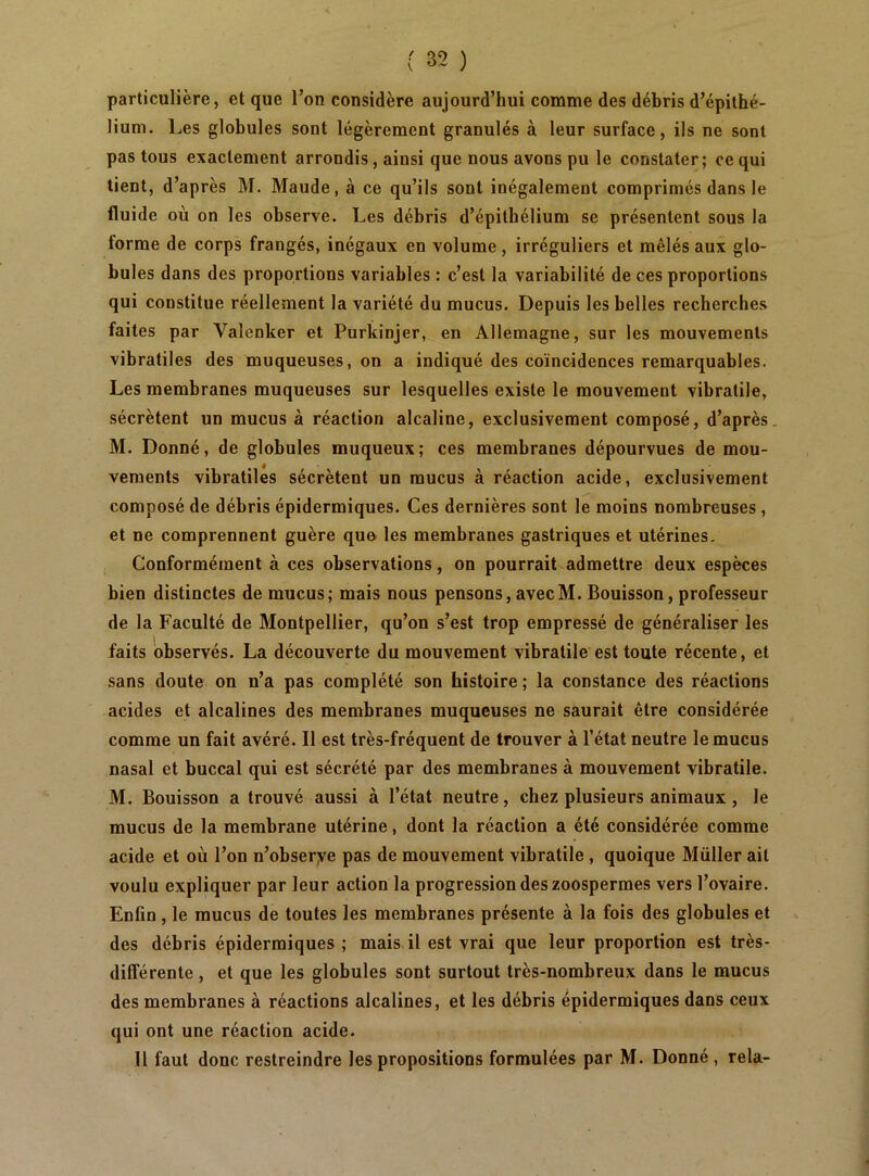 particulière, et que l’on considère aujourd’hui comme des débris d’épithé- lium, Les globules sont légèrement granulés à leur surface, ils ne sont pas tous exactement arrondis, ainsi que nous avons pu le constater; ce qui tient, d’après M. Maude, à ce qu’ils sont inégalement comprimés dans le fluide où on les observe. Les débris d’épilbélium se présentent sous la forme de corps frangés, inégaux en volume, irréguliers et mêlés aux glo- bules dans des proportions variables : c’est la variabilité de ces proportions qui constitue réellement la variété du mucus. Depuis les belles recherches faites par Valenker et Purkinjer, en Allemagne, sur les mouvements vibratiles des muqueuses, on a indiqué des coïncidences remarquables. Les membranes muqueuses sur lesquelles existe le mouvement vibratile, sécrètent un mucus à réaction alcaline, exclusivement composé, d’après. M. Donné, de globules muqueux; ces membranes dépourvues de mou- vements vibratiles sécrètent un mucus à réaction acide, exclusivement composé de débris épidermiques. Ces dernières sont le moins nombreuses, et ne comprennent guère quo les membranes gastriques et utérines. Conformément à ces observations, on pourrait admettre deux espèces bien distinctes de mucus; mais nous pensons, avec M. Bouisson, professeur de la Faculté de Montpellier, qu’on s’est trop empressé de généraliser les faits observés. La découverte du mouvement vibratile est toute récente, et sans doute on n’a pas complété son histoire ; la constance des réactions acides et alcalines des membranes muqueuses ne saurait être considérée comme un fait avéré. Il est très-fréquent de trouver à l’état neutre le mucus nasal et buccal qui est sécrété par des membranes à mouvement vibratile. M. Bouisson a trouvé aussi à l’état neutre, chez plusieurs animaux, le mucus de la membrane utérine, dont la réaction a été considérée comme acide et où l’on n’obserye pas de mouvement vibratile, quoique Müller ait voulu expliquer par leur action la progression des zoospermes vers l’ovaire. Enfin, le mucus de toutes les membranes présente à la fois des globules et des débris épidermiques; mais il est vrai que leur proportion est très- dilîérente, et que les globules sont surtout très-nombreux dans le mucus des membranes à réactions alcalines, et les débris épidermiques dans ceux qui ont une réaction acide. H faut donc restreindre les propositions formulées par M. Donné , rela-