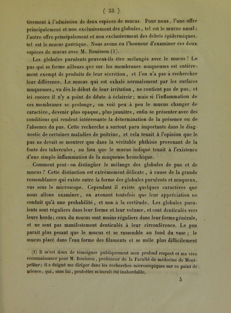 tiveraenl à l’admission de deux espèces de mucus. Pour nous, l’une offre principalement et non exclusivement des globules , tel est le mucus nasal ; l’autre offre principalement et non exclusivement des débris épidermiques, tel est le mucus gastrique. Nous avons eu l’honneur d’examiner ces deux espèces de mucus avec M. Bouisson (1). Les globules purulents peuvent-ils être mélangés avec le mucus ? Le pus qui se forme ailleurs que sur les membranes muqueuses est entière- ment exempt de produits de leur sécrétion , et l’on n’a pas à rechercher leur différence. Le mucus qui est exhalé normalement par les surfaces muqueuses, vu dès le début de leur irritation , ne contient pas de pus, et ici encore il n’y a point de ddute à éclaircir; mais si l’inflammation de ces membranes se prolonge, on voit peu à peu le mucus changer de caractère, devenir plus opaque, plus jaunâtre, enfin se présenter avec des conditions qui rendent intéressante la détermination de la présence ou de l’absence du pus. Cette recherche a surtout paru importante dans le diag- nostic de certaines maladies de poitrine, et cela tenait à l’opinion que le pus ne devait se montrer que dans la véritable phthisie provenant de la fonte des tubercules, au lieu que le mucus indiqué tenait à l’existence d’une simple inflammation de la muqueuse bronchique. Comment peut-on distinguer le mélange des globules de pus et de mucus ? Cette distinction est extrêmement délicate , à cause de la grande ressemblance qui existe entre la forme des globules purulents et muqueux, vus sous le microscope. Cependant il existe quelques caractères que nous allons examiner, en avouant toutefois que leur appréciation ne conduit qu’à une probabilité, et non à la certitude. Les globules puru- lents sont réguliers dans leur forme et leur volume, et sont denticulés vers leurs bords; ceux du mucus sont moins réguliers dans leur forme générale, et ne sont pas manifestement denticulés à leur circonférence. Le pus parait plus pesant que le mucus et se rassemble au fond du vase ; le mucus placé dans l’eau forme des filaments et se mêle plus difficilement (t) Il m’est doux de témoigner publiquement mon profond respect et ma vive reconnaissance pour M. Bouisson, professeur de la Faculté de médecine de Mont- pellier; il a daigné me diriger dans les recherches microscopiques sur ce point de science, qui, sans lui, peut-être m’aurait été inabordable. 5