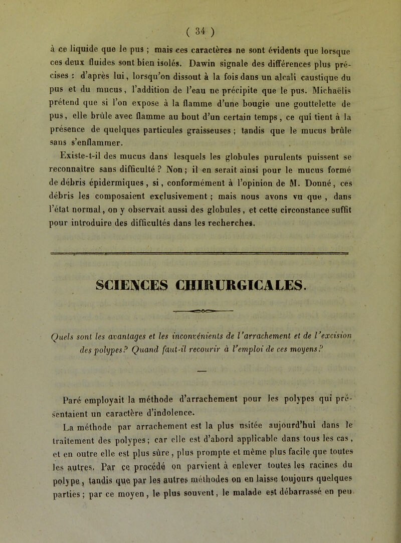 à ce liquide que le pus ; mais ces caractères ne sont évidents que lorsque ces deux fluides sont bien isolés. Dawin signale des dilîérences plus pré- cises : d’après lui, lorsqu’on dissout à la fois dans un alcali caustique du pus et du mucus, l’addition de l’eau ne précipite que le pus. Michaëlis prétend que si l’on expose à la flamme d’une bougie une gouttelette de pus, elle brûle avec flamme au bout d’un certain temps, ce qui tient à la présence de quelques particules graisseuses ; tandis que le mucus brûle sans s’enflammer. Existe-t-il des mucus dans' lesquels les globules purulents puissent se reconnaître sans difficulté ? Non ; il en serait ainsi pour le mucus formé de débris épidermiques, si, conformément à l’opinion de M. Donné, ces débris les composaient exclusivement ; mais nous avons vu que , dans l’état normal, on y observait aussi des globules, et cettç circonstance suffit pour introduire des difficultés dans les recherches. SCIE]\CES CHIRURGICALES. Quels sont les avantages et les inconvénients de Varrachement et de Vexcision des polypesP Qtiand faut-il recourir à Vemploi de ces moyens? Paré employait la méthode d’arrachement pour les polypes qui pré- sentaient un caractère d’indolence. La méthode par arrachement est la plus usitée aujourd’hui dans le traitement des polypes; car elle est d’abord applicable dans tous les cas, et en outre elle est plus sûre , plus prompte et même plus facile que toutes les autres. Par ce procédé on parvient à enlever toutes les racines du polype, tandis que par les autres méthodes on en laisse toujours quelques parties ; par ce moyen, le plus souvent, le malade est débarrassé en peu