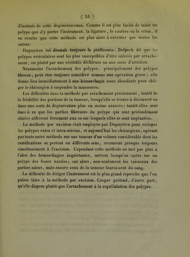 d’instants de cette dégénérescence. Comme il est plus facile de saisir un polype que d’y porter l’instrument, la ligature , le cautère ou le séton , il en résulte que cette méthode est plus aisée à exécuter que toutes les autres. Dupuytren lui donnait toujours la préférence. Delpech dit que les polypes vésiculaires sont les plus susceptibles d’ètre enlevés par arrache- ment, ou plutôt par une véritable déchirure ou une sorte d’attrilion. Néanmoins l’arrachemen^ des polypes, principalement des polypes tibreux, peut être toujours considéré comme une opération grave ; elle donne lieu immédiatement à une hémorrhagie assez abondante pour obli- ger le chirurgien à suspendre la manœuvre. Les difficultés dans la méthode par arrachement proviennent , tantôt de la friabilité des portions de la tumeur, lorsqu’elle se trouve à découvert ou dans une sorte de dégénération plus ou moins avancée; tantôt elles sont dues à ce que les parties fibreuses du polype qui sont profondément situées adhèrent fortement aux os sur lesquels elles se sont implantées. La méthode par excision était employée par Dupuytren pour extirper les polypes extra et intra-utérins, et aujourd’hui les chirurgiens, opérant par toute autre méthode sur une tumeur d’un volume considérable dont les ramifications se portent en différents sens, recourent presque toujours simultanément à l’excision. Cependant cette méthode ne met pas plus à l’abri des hémorrhagies inquiétantes, surtout lorsqu’on opère sur un polype des fosses nasales ; car alors, non-seulement les vaisseaux des parties saines, mais encore ceux de la tumeur'fournissent du sang. La difficulté de diriger l’instrument est le plus grand reproche que l’on puisse faire à la méthode par excision. Cooper prétend, d’autre part, qu’elle dispose plutôt que l’arrachement à la repullulation des pol,ypes.