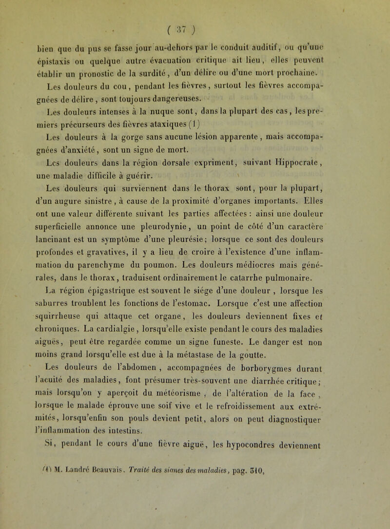 ( :i7 ) bien que du pus se fasse jour au-dehors par le conduit auditif, ou qu’uue épistaxis ou quelque autre évacuation critique ait lieu, elles peuvent établir un pronostic de la surdité, d’un délire ou d’une mort prochaine. Les douleurs du cou, pendant les fièvres, surtout les fièvres accompa- gnées de délire , sont toujours dangereuses. Les douleurs intenses à la nuque sont, dans la plupart des cas, les pre- miers précurseurs des fièvres ataxiques (1) Les douleurs à la gorge sans aucune lésion apparente , mais accompa- gnées d’anxiété, sont un signe de mort. Les douleurs dans la région dorsale expriment, suivant Hippocrate, une maladie difficile à guérir. Les douleurs qui surviennent dans le thorax sont, pour la plupart, d’un augure sinistre, à cause de la proximité d’organes importants. Elles ont une valeur différente suivant les parties affectées : ainsi une douleur superficielle annonce une pleurodynie, un point de côté d’un caractère lancinant est un symptôme d’une pleurésie; lorsque ce sont des douleurs profondes et gravatives, il y a lieu de croire à l’existence d’une inflam- mation du parenchyme du poumon. Les douleurs médiocres mais géné- rales, dans le thorax, traduisent ordinairement le catarrhe pulmonaire. La région épigastrique est souvent le siège d’une douleur , lorsque les saburres troublent les fonctions de l’estomac. Lorsque c’est une affection squirrheuse qui attaque cet organe, les douleurs deviennent fixes et chroniques. La cardialgie, lorsqu’elle existe pendant le cours des maladies aiguës, peut être regardée comme un signe funeste. Le danger est non moins grand lorsqu’elle est due à la métastase de la goutte. Les douleurs de l’abdomen , accompagnées de borborygmes durant l’acuité des maladies, font présumer très-souvent une diarrhée critique ; mais lorsqu’on y aperçoit du météorisme , de l’altération de la face , lorsque le malade éprouve une soif vive et le refroidissement aux extré- mités, lorsqu’enfin son pouls devient petit, alors on peut diagnostiquer l’inllammation des intestins. .Si, pendant le cours d’une fièvre aiguë, les hypocondres deviennent fi) M. Landré Beauvais. Traité des sinnes des maladies, pag. 310,