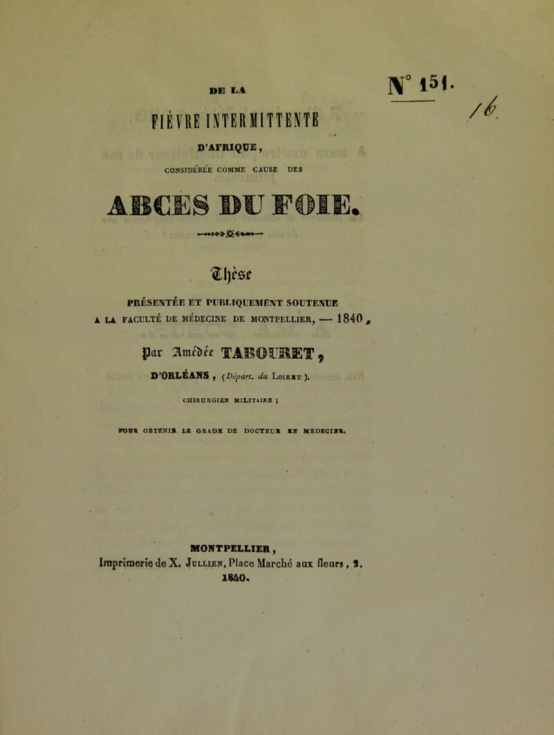 DE EA. ]^° 15I FIÈVRE INTERMITTENTE D’AFRIQU£, CONSIDEREE COMME CAUSE DES A®dÈS ®U S’en®* PRÉSENTÉE ET PUBLIQUEMENT SOUTENUE A. LA FACULTÉ LE MÉDECINE DE MONTPELLIER, 1840, |)ar O’ORLÉANS y (Départ, du Loirxt )» CHIRUEGIEJC UILITAIRB ; FOVR OBTENIR LB GRADE DE DOGTBUB MIT MBDBGIVB* MONTPELLIER, IraprlmeriodeX. Jüllibn,Place Marché aax fleurs, J, IS&O.