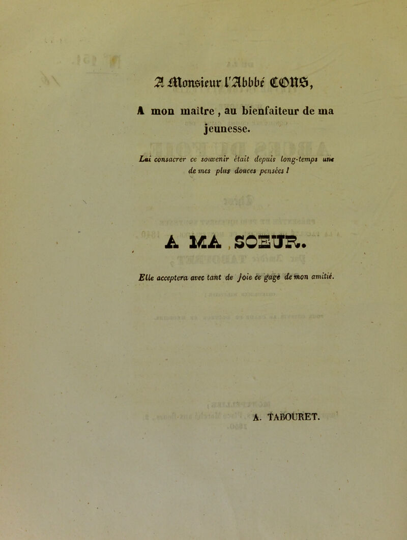 A mon maître , au bienfaiteur de ma jeunesse. Lai consacrer ce souvenir était depuis long-temps un* de mes plus douces pensées I à, UÀ., SOEUR.. Elle acceptera avec tant de joie, ce gagé de mon amitié. A. tABOURET.