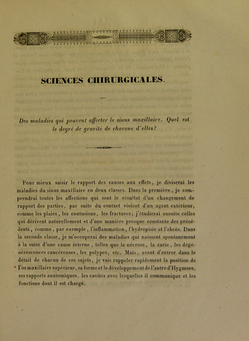 SCIENCES CHIRURGICALES. Des maladies qui peuvent affecter le sinus maxillaire. Quel est le degré de gravité de chacune d’elles? / Pour mieux saisir le rapport des causes aux effets, je diviserai les maladies du sinus maxillaire en deux classes. Dans la première , je com- prendrai toutes les affections qui sont le résultat d’un changement de rapport des parties, par suite du contact violent d’un agent extérieur, comme les plaies , les contusions, les fractures; j’étudierai ensuite celles qui dérivent naturellement et d’une manière presque constante des précé- dents, comme, par exemple, l’inQammation, l’hydropisie et l’abcès. Dans la seconde classe, je m’occuperai des maladies qui naissent spontanément à la suite d’une cause interne , telles que la nécrose, lu carie , les dégé- nérescences cancéreuses, les polypes, etc. Mais, avant d’entrer dans le détail de chacun de ces sujets, je vais rappeler rapidement la position de • l’os maxillaire supérieur, sa formeet le développement de l’antre d’Hygmorc, ses rapports anatomiques, les cavités avec lesquelles il communique et les fonctions dont il est chargé.