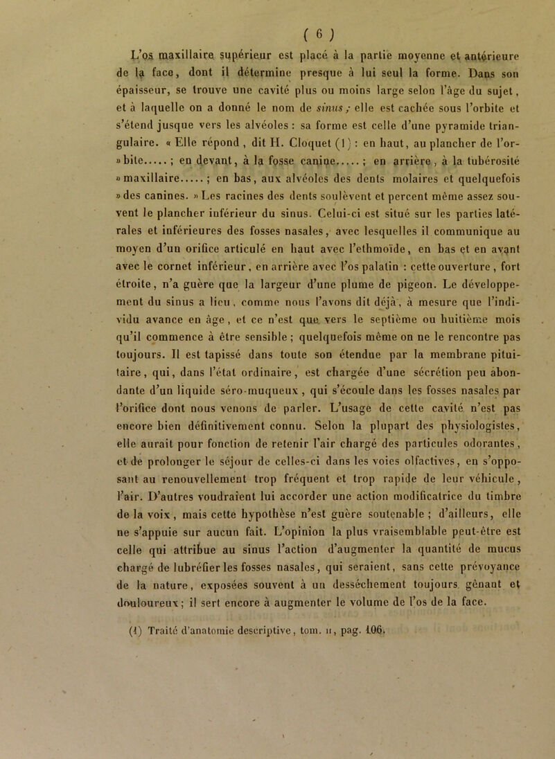 l/os maxillaire, supérieur est plaçé à la partie moyenne et antérieure de la face, dont il détermine presque à lui seul la forme. Dans son épaisseur, se trouve une cavité plus ou moins large selon l’âge du sujet, et à laquelle on a donné le nom de sinus ; elle est cachée sous l’orbite et s’étend jusque vers les alvéoles : sa forme est celle d’une pyramide trian- gulaire. « Elle répond , dit H. Cloquet (1) : en haut, au plancher de l’or- »bile ; en devant, à la fossie canipe ; en arrière, à la tubérosité «maxillaire ; en bas, aux alvéoles des dents molaires et quelquefois » des canines. « Les racines des dents soulèvent et percent même assez sou- vent le plancher inférieur du sinus. Celui-ci est situé sur les parties laté- rales et inférieures des fosses nasales, avec lesquelles il communique au moyen d’un orifice articulé en haut avec l’ethmoïde, en bas et en aypnt avec le cornet inférieur, en arrière avec l’os palatin : cette ouverture , fort étroite, n’a guère que la largeur d’une plume de pigeon. Le développe- ment du sinus a lieu , comme nous l’avons dit déjà, à mesure que l’indi- vidu avance en âge , et ce n’est que vers le septième ou huitième mois qu’il commence à être sensible ; quelquefois même on ne le rencontre pas toujours. Il est tapissé dans toute son étendue par la membrane pitui- taire, qui, dans l’état ordinaire,’ est chargée d’une sécrétion peu abon- dante d’un liquide séro-muqueux, qui s’écoule dans les fosses nasales par l’orifice dont nous venons de parler. L’usage de cette cavité n’est pas encore bien définitivement connu. Selon la plupart des physiologistes, elle aurait pour fonction de retenir l’air chargé des particules odorantes , et de prolonger le séjour de celles-ci dans les voies olfactives, en s’oppo- sant au renouvellement trop fréquent et trop rapide de leur véhicule, Pair. D’autres voudraient lui accorder une action modificatrice du timbre de la voix, mais cette hypothèse n’est guère soutenable; d’ailleurs, elle ne s’appuie sur aucun fait. L’opinion la plus vraisemblable pput-être est celle qui attribue au sinus l’action d’augmenter la quantité de mucus chargé de lubréfier les fosses nasales, qui seraient, sans cette prévoyance de la nature, exposées souvent à un dessèchement toujours, gênant et dmiloureux; il sert encore à augmenter le volume de l’os de la face.