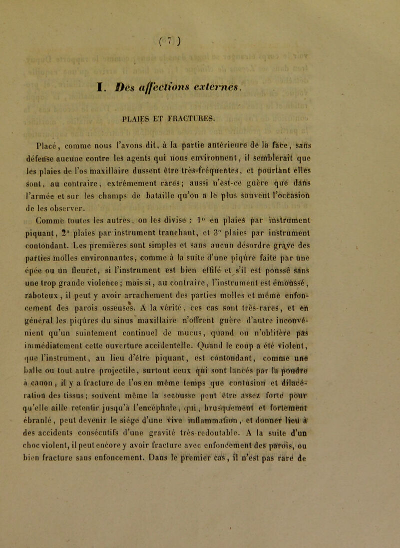 PLAIES ET FRACTURES. Placé, comme nous l’avons dit, à la partie antérieure dé là fàfce, saris défense aucune contre leè agents qui nous environnent, il serAblerait que les plaies de l’os maxillaire dussent être très-fréquentes, et poüriànt elles sont, au contraire, extrêmement rares; aussi n’êst-ce guère que dans l’armée et sur les champs de bataille qu’on a le plus Sodvent l’ocfeasion de les observer. Comme toutes les autres, on les divise : 1 en plaieS par instrument piquant, 2° plaies par instrument tranchant, et 3 plaies par instrument contondant. Les premières sont simples et Sans aucun désordre gr^ve des parties molles environnantes, comme à la suite d’une piqûre faite par une épée ou un fleuret, si l’instrument est bien effilé et s’il est poussé sâns une trop grande violence; mais si, au contraire, l’instrument est émoUésé, raboteux , il peut y avoir arrachement des parties molles et même enfon- cement des parois osseuses. A la vérité, ces cas sont très-raréS, et en général les piqûres du sinus maxillaire n’olTrent guère d’autre inconvé- nient qu’un suintement continuel de mucus, quand on n’oblitère pas immédiatement cette ouverture accidentelle. Quand le coup a été violent, que l’instrument, au lieu d’être piquant, est contondant, comme une balle ou tout autre projectile, surtout ceux qui sont lancés par lia poudre à canon , il y a fracture de l’os en même temps que contusion et diladé- ralioû des tissus ; souvent môme la secousse peut être asséi fortd pour qu’elle aille retentir jusqu’cà l’encéphale, qui, brusqûement et fortement ébranlé , peut devenir le siège d’une Vive inflammatiorn , et donner lied à' des accidents consécutifs d’une gravité très-redoutable. A la suite d’un choc violent, il peut encore y avoir fracture avec cnfoneement deS' parois,'Ou bien fracture sans enfoncement. Dans le premier ca^, il n’est pas rarë de