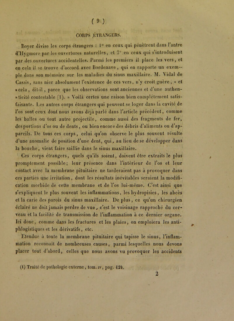 CORPS ^ÉTRANGERS. Boyer divise les corps étrangers : 1° en ceux qui pénètrent dans l’antre d'IIy gniore par les ouvertures naturelles, et 2“ en ceux qui s’introduisent par des ouvertures accidentelles. J’arnii les premiers il place les vers, et en cela il se trouve d’accord avec Bordenave, qui en rapporte un exem- ple dans son mémoire sur les maladies du sinus maxillaire. M. Vidal de Cassis, sans nier absolument l’existence de ces vers, n’y croit guère , « et • cela, dit-il, parce que les observations sont anciennes et d’une aulhen- • ticité contestable (1). » Voilà certes une raison bien complètement satis- faisante. Les autres corps étrangers qui peuvent se loger dans la cavité de l’os sont ceux dont nous avons déjà parlé dans l’article précédent, comme les balles ou tout autre projectile, comme aussi des fragments de fer, des portions d’os ou de dents, ou bien encore des débris d’aliments ou d’ap- pareils. De tous ces corps, celui qu’on observe le plus souvent résulte d’une anomalie de position d’une dent, qui, au lieu de se développer dans la bouche, vient faire saillie dans le sinus maxillaire. Ces corps étrangers, quels qu’ils soient, doivent être extraits le plus promptement possible; leur présence dans l’intérieur de l’os et leur contact avec la membrane pituitaire ne tarderaient pas à provoquer dans ces parties une irritation, dont les résultats inévitables seraient la modifi- cation morbide de cette membrane et de l’os lui-même. C’est ainsi que s’expliquent le plus souvent les inflammations, les bydropisies, les abcès et la carie des parois du sinus maxillaire. De plus, ce qu’un chirurgien éclairé ne doit jamais perdre de vue, c’est le voisinage rapproché du cer- veau et la facilité de transmission de l’inflammation à ce dernier organe. Ici donc, comme dans les fractures et les plaies, on emploiera les anti- phlogistiques et les dérivatifs, etc. Etendue à toute la membrane pituitaire qui tapisse le sinus, l’inflam- mation reconnaît de nombreuses causes, parmi lesquelles nous devons placer tout d’abord, celles que nous avons vu provoquer les accidents (1) Traité de pathologie externe, tom. iv, pag.