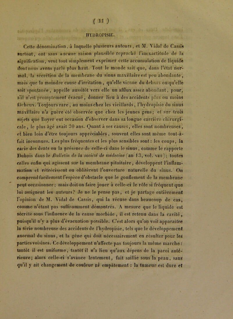 IIYDKOPISin. CoUe dcnomiiiotion . à laquelle plusieurs auleurs , et M. A’idal de Cassis surtout, ont sans aucune raison jTlausiltlo reproché rinc\aclitude dé la «îgnificafioit, veut tout siinpleinenl exprimer celle accumulation de liquide dont nojis avons parle plus haut. Tout le monde sait que, dans l’clal nor- mal, la sécrétion de la membrane du sinus maxillaire est pou abondante, mais que la moindre cause d’irritation , qu’elle vienne du dehors ou qu’elle soit spontanée , appelle aussitôt vers elle un afflux assez abondant, pour, S'il n’est promptement évacué, donner lieu à des accidents plus ou moins fâcheux. Toujours rare , au moins chez les vieillards, l’hydropisie du sinus maxillaire n’a guère été observée que chez les jeunes gens; et sur trois sujets que Boyer eut occasion d’observer dans sa longue carrière chirurgi- cale , le plus âgé avait 20 ans. Quant à ses causes, elles sont nombreuses , et bien loin d’être toujours appréciables, souvent elles sont même tout-à- fdil inconnues. Les plus fréquentes et les plus sensibles sont: les coups, la carie des dents ou la présence de celle-ci dans le sinus, comme le rapporte Rubois dans le BiiUelin de la société de médecine (an 13, vol. viii); toutes celles enfin qui agissent sur la membrane pituitaire, développent l’inflam- mation et rétrécissent ou oblitèrent l’ouverture naturelle du sinus. On comprend facilement l’espèce d’obstacle que le gonflement de la membrane peut occasionner; mais doit-on faire jouer à celle-ci le rôle si fréquent que lui assignent les auteurs? Je ne le pense pas, et je partage entièrement l’opinion de M. Vidal de Cassis, qui la récuse dans beaucoup de cas, comme n’étant pas suffisamment démontrés. A mesure que le liquide est sécrété sous l’influence de la cause morbide , il est retenu dans la cavité, puisqu’il n’y a plus d’évacuation possible. C’est alors qu’on voit apparaître la série nombreuse des accidents de l’hydropisie, tels que le développement anormal du sinus, et la gêne qui doit nécessairement en résulter pour les parties voisines. Ce développement n’alTecte pas toujours la même marche: tantôt il est uniforme, tantôt il n’a lieu qu’aux dépens de la paroi anté- rieure; alors celle-ci s’avance lentement, fait saillie sous la peau, sans qu’il y ait changement de couleur ni empâtement : la tumeur est dure et