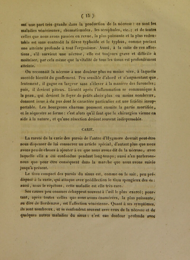 ont une part très-grande dans la production do la nécrose : ce sont les maladies vénériennes, rhumatismales, les scrophulcs, etc. ; et de toutes celles que nous avons passées en revue, la plus puissante et la plus redou- table est sans contredit la fièvre typhoïde et le typhus, comme portant une atteinte profonde à tout l’organisme. Aussi, à la suite de ces aftec- tions , s’il survient une nécrose , elle est toujours grave et difficile à maîtriser, par cela même que la vitalité de tous les tissus est profondément atteinte. On reconnaît la nécrose à une douleur plus ou moins vive, à laquelle succède bientôt du gonflement. Peu sensible d’abord et n’augmentant que lentement, il gagne en largeur sans s’élever à la manière des furoncles; puis, il devient pâteux. Bientôt après l’inflammation se communique à la peau, qui devient le foyer de petits abcès plus ou moins nombreux, donnant issue à du pus dont le caractère particulier est une fétidité insup- portable. Les bourgeons charnus poussent ensuite la partie mortifiée, et le séquestre se forme : c’est alors qu’il faut que le chirurgien vienne ea aide à la nature, et qu’une résection devient souvent indispensable. CARIE. La rareté de la carie des parois de l’antre d’tlygmorc devrait peut-être nous dispenser de lui consacrer un article spécial, d’autant plus que nous avons peu de choses à ajouter à ce que nous avons dit de la nécrose, avec laquelle elle a été confondue pendant long-temps ; aussi n’en parlerons- nous que pour être conséquent dans la marche que nous avons suivie jusqu’à présent. Le tissu compact des parois du sinus est, comme on le sait, peu pré- disposé à la carie, qui attaque avec prédilection le (issu spongieux des os : aussi, nous le répétons, celte maladie est elle très-rare. Ses causes peu connues échappent souvent à l’œil le plus exerce; pour.^ tant, après toutes celles que nous avons énumérées, la plus puissante, au dire de Bordenave, est l’alfeclion vénérienne. Quant à ses symptômes, ils sont nombreux, et se confondent souvent avec ceux de la nécrose et do quelques autres maladies du sinus : c’est une douleur profonde avec