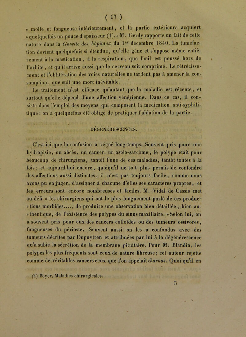 » molle et fongueuse intérieurement, et la partie extérieure acquiert » quelquefois un pouce d’épaisseur (1). » M. Gerdy rapporte un fait de cette nature dans la Gazelle des hôpitaux du l®* décembre 1840. La tuméfac- tion devient quelquefois si étendue, qu’elle gêne et s’oppose même entiè- rement à la mastication , à la respiration, que l’œil est poussé hors de , l’orbite , et qu’il arrive aussi que le cerveau soit comprimé. Le rétrécisse- ment et l’oblitération des voies naturelles ne tardent pas à amener la con- somption , que suit une mort inévitable. Le traitement n’est efficace qu’autant qne la maladie est récente, et surtout qu’elle dépend d’une affection vénérienne. Dans ce cas, il con- siste dans l’emploi des moyens qui composent la médication anti-syphili- tique : on a quelquefois été obligé de pratiquer l’ablation de la partie. DÉGÉNÉRESCENCES. l. C’est ici que la confusion a régné long-temps. Souvent pris pour une hydropisie, un abcès, un cancer, un ostéo-sarcome, le polype était pour beaucoup de chirurgiens, tantôt l’une de ces maladies, tantôt toutes à la fois; et aujourd’hui encore, quoiqu’il ne soit plus permis de confondre des affections aussi distinctes, il n’est pas toujours facile, comme nous avons pu en juger, d’assigner à chacune d’elles ses caractères propres, et les erreurs sont encore nombreuses et faciles. M. Vidal de Cassis met au défi « les chirurgiens qui ont le plus longuement parlé de ces produc- » lions morbides de produire une observation bien détaillée, bien au- j>lhentique, de l’existence des polypes du sinus maxillaire. » Selon lui, on a souvent pris pour eux des cancers colloïdes ou des tumeurs ossivores, fongueuses du périoste. Souvent aussi on les a confondus avec des tumeurs décrites par Dupuytren et attribuées par lui à la dégénérescence qu’a subie la sécrétion de la membrane pituitaire. Pour M. Blandin, les polypes les plus fréquents sont ceux de nature fibreuse ; cet auteur rejette comme de véritables cancers ceux que l’on appelait charnus. Quoi qu’il en (1) Boyer, Maladies chirurgicales. 3