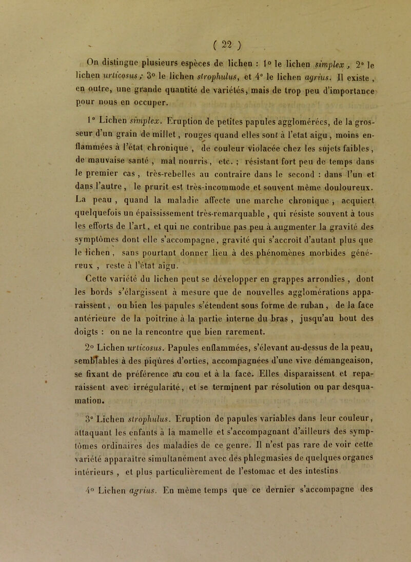 On distingue plusieurs espèces de lichen ; 1® le lichen simplex j 2® le lichen urlicosus ,• 3° le lichen slrophulus, et 4® le lichen agrius. Il existe , en outre, une grande quantité de variétés, mais de trop peu d’importance pour nous en occuper. 1® Lichen sxmplex. Eruption de petites papules agglomérées, de la gros- seur d’un grain de millet, rouges quand elles sont à l’etat aigu, moins en- flammées à l’état chronique , de couleur violacée chez les sujets faibles , de mauvaise santé , mal nourris, etc. ; résistant fort peu de temps dans le premier cas, très-rebelles au contraire dans le second : dans l’un et dans l’autre , le prurit est très-incommode et souvent même douloureux. La peau , quand la maladie affecte une marche chronique , acquiert quelquefois un épaississement très-remarquable , qui résiste souvent à tous les efforts de l’art, et qui ne contribue pas peu à augmenter la gravité des symptômes dont elle s’accompagne, gravité qui s’accroît d’autant plus que le lichen , sans pourtant donner lieu à des phénomènes morbides géné- reux , reste à l’état aigu. Cette variété du lichen peut se développer en grappes arrondies , dont les bords s’élargissent à mesure que de nouvelles agglomérations appa- raissent , ou bien les papules s’étendent sous forme de ruban , de la face antérieure de la poitrine à la partie interne du bras , jusqu’au bout des doigts : on ne la rencontre que bien rarement. 2° Lichen w'ticosus. Papules enflammées, s’élevant au-dessus de la peau, semblables à des piqûres d’orties, accompagnées d’une vive démangeaison, se Axant de préférence îfu cou et à la face. Elles disparaissent et repa- raissent avec irrégularité, et se termjnent par résolution ou par desqua- mation. 3“ Lichen slrophulus. Eruption de papules variables dans leur couleur, attaquant les enfants à la mamelle et s’accompagnant d’ailleurs des symp- tômes ordinaires des maladies de ce genre. Il n’est pas rare de voir cette variété apparaître simultanément avec dés phlegmasies de quelques organes intérieurs , et plus particulièrement de l’estomac et des intestins. 4° Lichen agrius. En même temps que ce dernier s’accompagne des