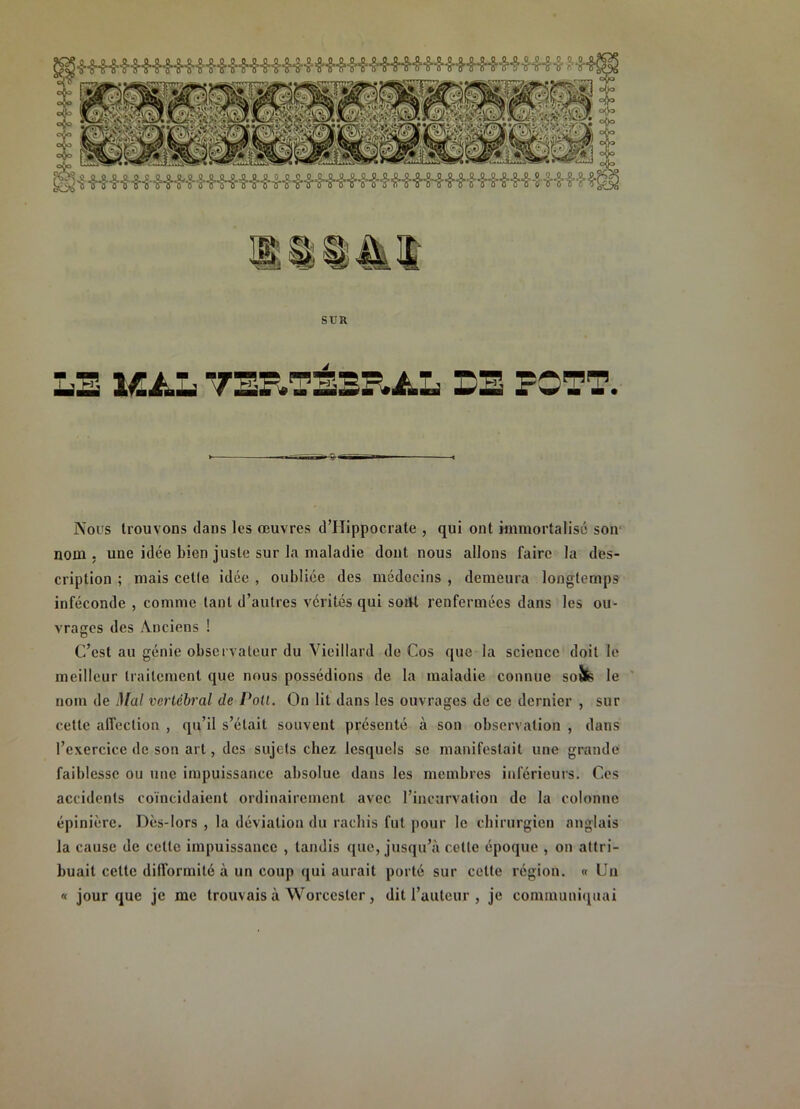 sim LB lÆAL SB FOTT. Nous trouvons dans les œuvres d’Hippocrate , qui ont immortalisé soir nom ; une idée bien juste sur la maladie dont nous allons faire la des- cription ; mais cette idée , oubliée des médecins , demeura longtemps inféconde , comme tant d’autres vérités qui soiM renfermées dans les ou- vrages des A.nciens ! C’est au génie observateur du Vieillard de Cos que la science doit le meilleur traitement que nous possédions de la maladie connue soîfe le ' nom de Mal vertébral de Poil. On lit dans les ouvrages de ce dernier , sur cette affection , qu’il s’était souvent présenté à son observation , dans l’exercice de son art, des sujets chez lesquels se manifestait une grande faiblesse ou une impuissance absolue dans les membres inférieurs. Ces accidents coïncidaient ordinairement avec l’incurvation de la colonne épinière. Dès-lors , la déviation du rachis fut pour le chirurgien anglais la cause de cette impuissance , tandis que, jusqu’à cette époque , on attri- buait cette difformité à un coup qui aurait porté sur cette région. « Un « jour que je me trouvais à Worcester, dit l’auteur , je communi<iuai