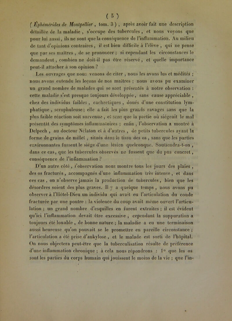 ( l^phèmén'des de Monlpellier , lom. 3 ) , aprbs avoir fait une description détaillée de la maladie , s’occupe des tubercules , et nous voyons que pour lui aussi, ils ne sont que la conséquence do rinllamnialion. Au milieu de tant d’opinions contraires , il est bien difficile .1 l’élève , qui ne pense que par ses maiires , de se prononcer ; si cependant les circonstances le demandent , combien ne doit-il pas être réservé , et quelle importance peut-il atlacher à son opinion ? Les ouvrages que nous venons de citer , nous les avons lus et médités ; nous avons entendu les leçons de nos maîtres ; nous avons pu examiner un grand nombre de malades qui se sont présentés à notre observation : cette maladie s’est presque toujours développée, sans cause appréciable , chez des individus faibles , cachectiques , doués d’une constitution lym- phatique , scrophuleuse ; elle a fait les pius grands ravages sans que la plus faible réaction soit survenue , et sans que la partie où siégeait le mal présentât des symptômes inflammatoires ; enfin , l’observation a montré à Delpech , au docteur Nélaton et à d’autres , de petits tubercules ayant la forme de grains de millet, situés dans le tissu des os , sans que les parties environnantes fussent le siège d’une lésion quelconque. Soutiendra-t-on , dans ce cas, que les tubercules observés ne fussent que du pus concret, conséquence de l’inuamuiation ? D’un autre côté , l’observation nous montre tous les jours des plaies , des os fracturés, accompagnés d’une inflammation très intense , et dans ces cas , on n’observe jamais la production de tubercules, bien que les désordres soient des plus graves. Il y a quelque temps , nous avons pu observer à l’Hôtel-Dieu un individu qui avait eu l’articulation du coude fracturée par une poutre : la violence du coup avait môme ouvert l’articu- lation ; un grand nombre d’esquilles en furent extraites ; il est évident qu’ici l’inflammation devait être excessive , cependant la suppuration a toujours été louable , de bonne nature ; la maladie a eu une terminaison aussi beurcusc qu’on pouvait se le promettre en pareille circonstance ; l’articulation a été prise d’ankylose , et le malade est sorti de l’hôpital. On nous objectera peut-être que la tuberculisation résulte de préférence d’une inflammation chronique ; à cela nous répondrons : 1° que les os sont les parties du corps humain qui jouissent le moins de la vie ; que l’in-