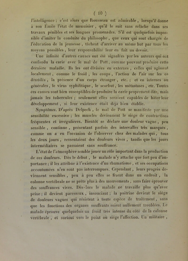 l’intelligence ; c’est alors que Rousseau est admirable , lorsqu’il donne à son Emile l’état de menuisier , qu’il le suit sans relâche dans scs travaux pénibles et ses longues promenades. S’il est quelquefois impos- sible d’imiter la conduite du philosophe , que ceux qui sont chargés de l’éducation de la jeunesse , tâchent d’arriver au même but par tous les moyens possibles , leur responsabilité leur en fait un devoir. Une infinité d’autres causes ont été signalées parles auteurs qui ont confondu la carie avec le mal de Pott, comme pouvant produire cette dernière maladie. Ils les ont divisées en externes , celles qui agissent localement , comme le froid , les coups , l’action de l’air sur les os déniidés , la présence d’un corps étranger , etc. ; et en internes ou générales , le virus syphilitique , le scorbut, les métastases , etc. Toutes ces causes sont bien susceptibles de produire la carie proprement dite, mais jamais les tubercules; seulement elles seraient capables de hâter leur développement , si leur existence était déjà bien établie. S<j7nplômes. D’après Delpech , le mal de Pott se manifeste par une sensibilité excessive ; les muscles deviennent le siège de contractions fréquentes et irrégulières. Bientôt se déclare une douleur vague , peu sensible , continue , présentant parfois des intervalles très marqués , comme on a eu l’occasion de l’observer chez des malades qui, tous les deux jours , ressentaient des douleurs vives , tandis que les jours intermédiaires se passaient sans souflVance. L’état de l’atmosphère semble jouer un rôle important dans la production de ces douleurs. Dès le début , le malade n’y attache que fort peu d’im- portance ; il les attribue à l’existence d’un rhumatisme , et ses occupations accoutumées n’en sont pas interrompues. Cependant, leurs progrès de- viennent sensibles , peu à peu elles se fixent dans un endroit , la colonne vertébrale ne se prête plus à des mouvements , sans faire éprouver des souffrances vives. Dès-lors le malade ne travaille plus qu’avec peine ; il devient paresseux , insouciant ; la poitrine devient le siège de douleurs vagues qui résistent à toute espèce de traitement, sans que les fonctions des organes souffrants soient nullement troublées. Le malade éprouve quelquefois un froid très intense du côté de la colonne vertébrale , et surtout vers le point où siège l’affection. Un militaire ,