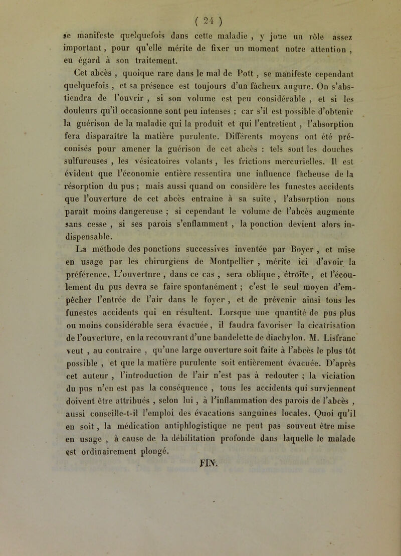 ( ) se manifeste quelquefois dans cette maladie , y joue un rôle assez important, pour qu’elle mérite de fixer un moment notre attention , eu égard à son traitement. Cet abcès , quoique rare dans le mal de Pott, se manifeste cependant quelquefois , et sa présence est toujours d’un fâcheux augure. On s’abs- tiendra de l’ouvrir , si son volume est peu considérable , et si les douleurs qu’il occasionne sont peu intenses ; car s’il est possible d’obtenir la guérison de la maladie qui la produit et qui l’entretient , l’absorption fera disparaître la matière purulente. Différents moyens ont été pré- conisés pour amener la guérison de cet abcès : tels sont les douches sulfureuses , les vésicatoires volants , les frictions mercurielles. Il est évident que l’économie entière ressentira une influence fâcheuse de la résorption du pus ; mais aussi quand on considère les funestes accidents que l’ouverture de cet abcès entraîne à sa suite , l’absorption nous paraît moins dangereuse ; si cependant le volume de l’abcès augmente sans cesse , si ses parois s’enflamment , la ponction devient alors in- dispensable. La méthode des ponctions successives inventée par Boyer , et mise en usage par les chirurgiens de Montpellier , mérite ici d’avoir la préférence. L’ouvertnre , dans ce cas , sera oblique , étrôîte , et l’écou- lement du pus devra se faire spontanément ; c’est le seul moyen d’em- pêcher l’entrée de l’air dans le foyer , et de prévenir ainsi tous les funestes accidents qui en résultent. Lorsque une quantité de pus plus ou moins considérable sera évacuée, il faudra favoriser la cicatrisation de l’ouverture, en la recouvrant d’une bandelette de diachylon. M. Lisfranc veut , au contraire , qu’une large ouverture soit faite à l’abcès le plus tôt possible , et que la matière purulente soit entièrement évacuée. D’après cet auteur , l’introduction de l’air n’est pas à redouter ; la viciation du pus n’en est pas la conséquence , tous les accidents qui surviennent doivent être attribués , selon lui , à ^inflammation des parois de l’abcès , aussi couseille-l-il l’emploi des évocations sanguines locales. Quoi qu’il en soit, la médication antiphlogistique ne peut pas souvent être mise en usage > à cause de la débilitation profonde dans laquelle le malade est ordinairement plongé. FIN.