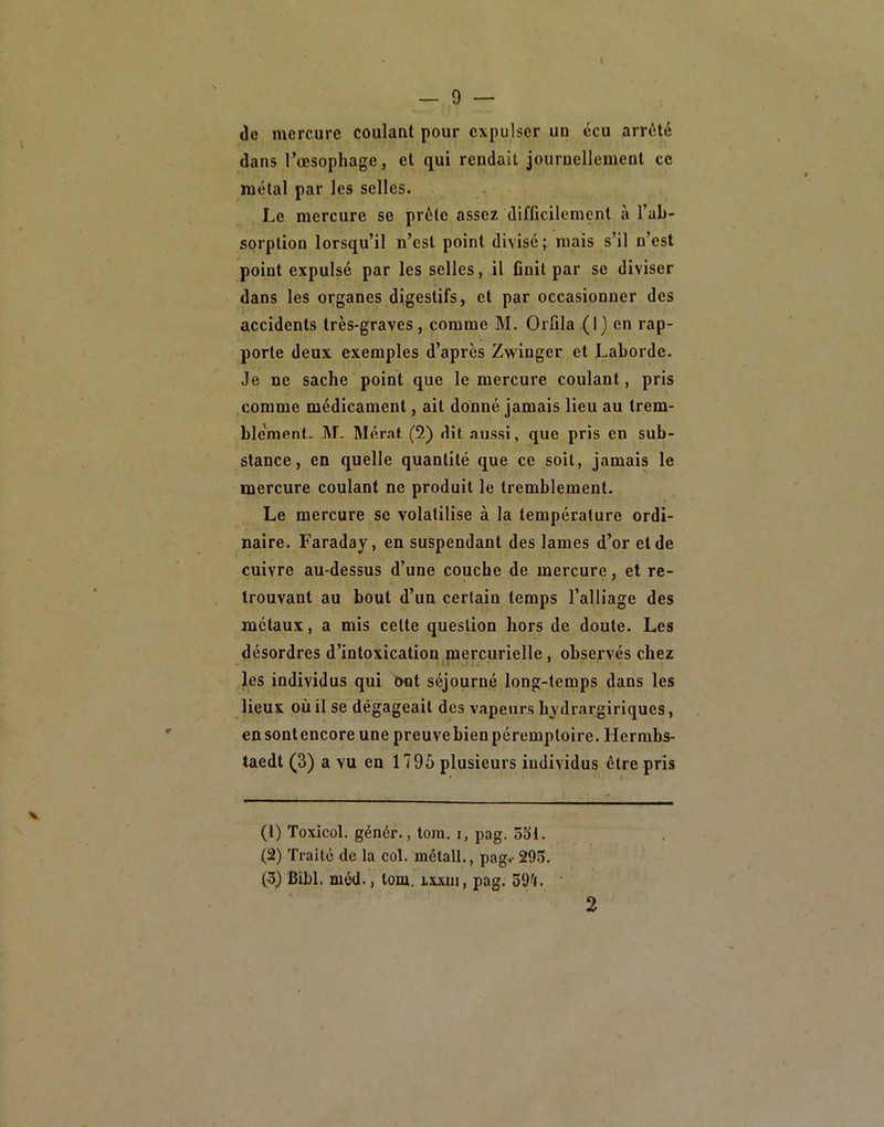 (le mercure coulant pour expulser un écu arrêté dans l’oesophage, et qui rendait journellement ce métal par les selles. Le mercure se prête assez difficilement à l’ab- sorption lorsqu’il n’esl point divisé; mais s’il n’est point expulsé par les selles, il ûnit par sc diviser dans les organes digestifs, et par occasionner des accidents très-graves, comme M. Orfila (I) en rap- porte deux exemples d’après Zwinger et Laborde. Je ne sache point que le mercure coulant, pris comme médicament, ait donné jamais lieu au trem- ble'ment. M. Mémt (2) dit aussi, que pris en sub- stance, en quelle quantité que ce soit, jamais le mercure coulant ne produit le tremblement. Le mercure se volatilise à la température ordi- naire. Faraday, en suspendant des lames d’or eide cuivre au-dessus d’une couche de mercure, et re- trouvant au bout d’un certain temps l’alliage des métaux, a mis celte question hors de doute. Les désordres d’intoxication mercurielle, observés chez les individus qui ont séjourné long-temps dans les lieux où il se dégageait des vapeurs hydrargiriques, ensontencore une preuvebien péremptoire. Hermbs- taedt (3) a vu en 1795 plusieurs individus être pris V (1) Toxicol. génér., tom. i, pag. 531. (2) Traité de la col. métall., pag< 293. (3) Bibl. méd., tom. ixxm, pag. 59'f. 2