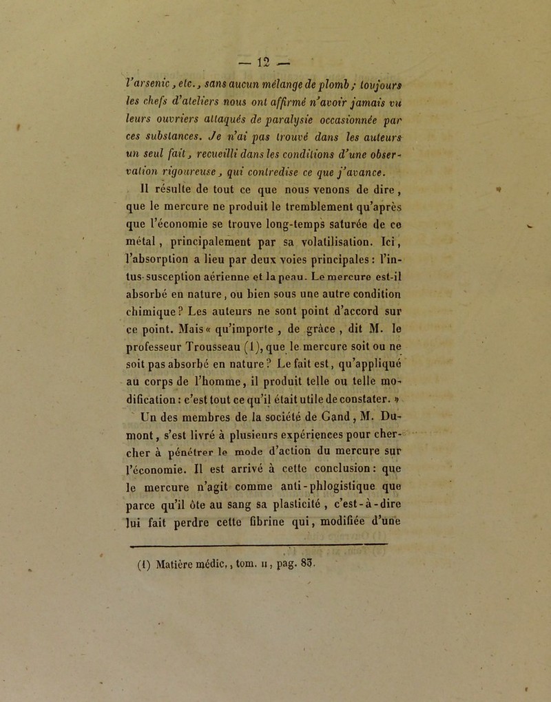 Varsenic ,etc., sans aucun mélange de plomb ; loujoun les chefs d'ateliers nous ont affirmé n avoir jamais vu leurs ouvriers attaqués de paralysie occasionnée par ces substances. Je n’ai pas trouvé dans les auteurs un seul fait J recueilli dans les conditions d’une obser~ valion rigoureuse, gui contredise ce que j’avance. Il résulte de tout ce que nous venons de dire, que le mercure ne produit le tremblement qu’après que l’économie se trouve long-temps saturée de ce métal, principalement par sa volatilisation. Ici, l’absorption a lieu par deux voies principales : l’in- lus- susception aérienne et la pe.iu. Le mercure est-il absorbé en nature, ou bien sous une autre condition chimique? Les auteurs ne sont point d’accord sur ce point. Mais« qu’importe , de grâce , dit M. le professeur Trousseau (1), que le mercure soit ou ne soit pas absorbé en nature? Le fait est, qu’appliqué • au corps de l’homme, il produit telle ou telle mo- dification : c’est tout ce qu’il était utile de constater. 9 Un des membres de la société de Gand, M. Du- mont , s’est livré à plusieurs expériences pour cher- cher à pénétrer le mode d’action du mercure sur l’économie. Il est arrivé à cette conclusion: que le mercure n’agit comme anti-phlogistique que parce qu’il ôte au sang sa plasticité , c’est-à-dire lui fait perdre cette fibrine qui, modifiée d’ûne (1) Matière médic,, tom. u, pag. 83,