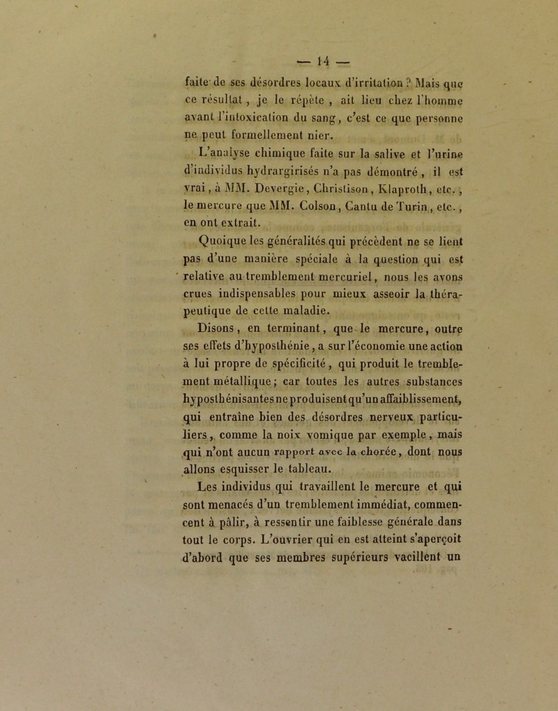faite’(le ses désordres locaux d’irritation MWars que ce résultat, je le répète , ait lieu chez l’houime avant l’intoxication du sang, c’est ce que personne ne peut formellement nier. L’analyse chimique faite sur la salive et l’urine d’individus hydrargirisés n’a pas démontré , il est vrai, à MM. Devergie, Christison, Klaproth, etc., le mercure que MM. Colson, Cantu de Turin,, etc., en ont extrait. Quoique les généralités qui précèdent ne se lient pas d’une manière spéciale à la question qui est relative au tremhlement mercuriel, nous les avons crues indispensables pour mieux asseoir la théra- peutique de cette maladie. Disons, en terminant, que-le mercure, outre ses effets d’hyposthénie, a sur l’économie une action à lui propre de spécificité, qui produit le tremble- ment métallique ; car toutes les autres substances hyposthénisantes ne produisent qu’un affaiblissement, qui entraîne bien des désordres nerveux particu- liers, comme la noix vomique par exenaple, mais qui n’ont aucun rapport avec la chorée, dont nous allons esquisser le tableau. Les individus qui travaillent le mercure et qui sont menacés d’un tremblement immédiat, commen- cent à pâlir, à ressentir une faiblesse générale dans tout le corps. L’ouvrier qui en est atteint s’aperçoit d’abord que ses membres supérieurs vacillent un