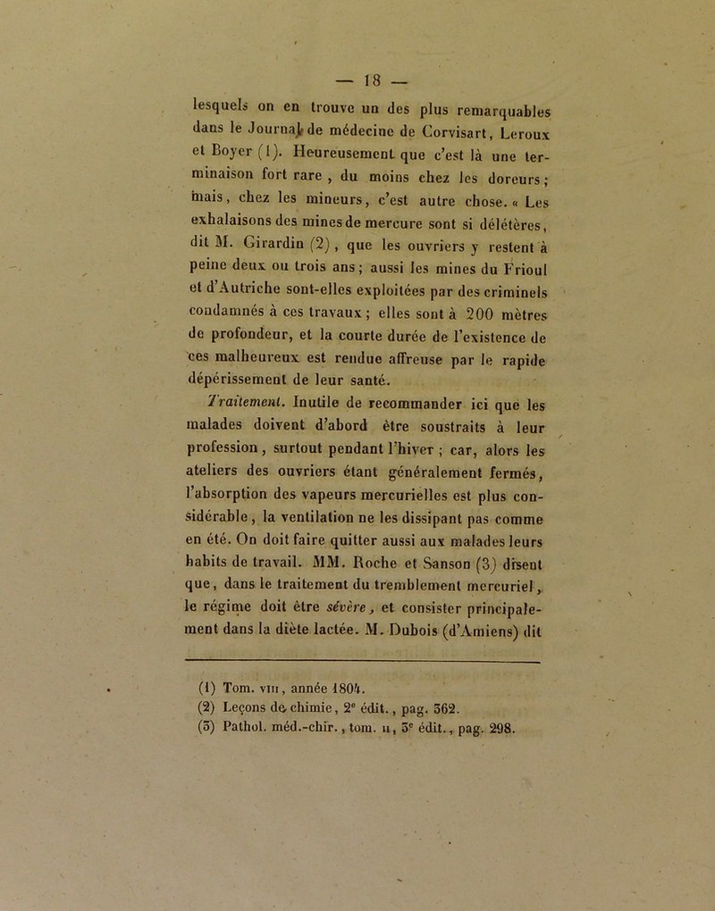 lesquels on en trouve un des plus remarquables dans le Journajfde médecine de Corvisart, Leroux et Boyer (I), HeureusemcnL que c’est là une ter- minaison fort rare , du moins chez les doreurs; mais, chez les mineurs, c’est autre chose.» Les exhalaisons des mines de mercure sont si délétères, dit M. Girardin (2) , que les ouvriers y restent à peine deux ou trois ans; aussi les mines du Frioul et d Autriche sont-elles exploitées par des criminels condamnés à ces travaux; elles sont à 200 mètres de profondeur, et la courte durée de l’existence de ces malheureux est rendue affreuse par le rapide dépérissement de leur santé. 1 raitemenl. Inutile de recommander ici que les malades doivent d’abord être soustraits à leur profession , surtout pendant l’hiver ; car, alors les ateliers des ouvriers étant généralement fermés, l’absorption des vapeurs mercurielles est plus con- sidérable , la ventilation ne les dissipant pas comme en été. On doit faire quitter aussi aux malades leurs habits de travail. MM. Roche et Sanson (3) disent que, dans le traitement du tremblement mercuriel le régime doit être sévère ^ et consister principale- ment dans la diète lactée. M. Dubois (d’Amiens) dit (t) Tom. VIII, année 1804. (2) Leçons de-chimie, 2® édit., pag. 362. (5) Pathol, méd.-chir., tom. ii, 5? édit., pag. 298.