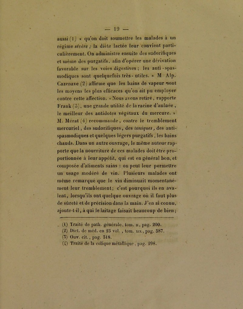 aussi (1) « qu’on doit soumettre les malades à un régime sévère / la diète lactée leur convient parti- culièrement. On administre ensuite des sudorifiques et même des purgatifs, afin d’opérer une dérivation favorable sur les voies digestives ; les anti-spas- modiques sont quelquefois très-utiles. » M Alp. r.azenave (2) affirme que les bains de vapeur «sont les moyens les plus efficaces qu’on ait pu employer contre cette affection. « Nous avons retiré, rapporte Frank (3), une grande utilité de la racine d’aulnée , le meilleur des antidotes végétaux du mercure- » 31. Alérat (4) recommande, contre le tremblement mercuriel, des sudorifiques, des Ioniquesj des anti- spasmodiques et quelques légers purgatifs , les bains chauds. Dans un autre ouvrage, le même auteur rap- porte que la nourriture de ces malades doit être pro- portionnée à leur appétit, qui est en général bon, et composée d’aliments sains : on peut leur permettre un usage modéré de vin. Plusieurs malades ont même remarqué que le vin diminuait momentané- ment leur tremblement; c’est pourquoi ils en ava- lent, lorsqu’ils ont quelque ouvrage où il faut plus de sûreté et de précision dans la main. J’en ai connu, ajoute-t-il, à qui le laitage faisait beaucoup de bien ; . (i) Traité de path. générale, tom. ii, pag. 200. (2) Dict. de niéd. en 23 vol. , tom. xix, pag. 387. (3) Ouv. cit., pag. 318. (4) Traité de la colique métallique , pag. 298.