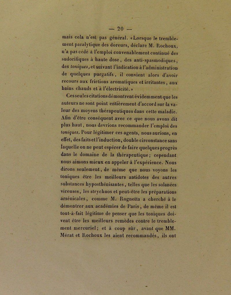 ( — 20 — mais cela n’esl pas général. «Lorsque le tremble- ment paralytique des doreurs, déclare M. Rochoux, n a pas cede à 1 emploi convenablement continué des sudorifiques a haute dose, des anti-spasmodiques, des et suivant l’indication à l’administration de quelques purgatifs , il convient alors d’avoir recours aux frictions aromatiques et irritantes , aux bains chauds et à l’électricité.» Cesseulescitalionsdémontrent évidemment que les auteurs ne sont point entièrement d’accord sur la va- leur des moyens thérapeutiques dans cette maladie. Afin d être conséquent avec ce que nous avons dit plus haut, nous devrions recommander l’emploi des toniques. Pour légitimer ces agents, nous aurions, en effet, des faits et l’induction, double circonstance sans laquelle on ne peut espérer de faire quelques progrès dans le domaine de la thérapeutique ; cependant nous aimons mieux en appeler à l’expérience. Nous dirons seulement, de même que nous voyons les toniques être les meilleurs antidotes des autres substances hyposthénisantes, telles que les solanées vireuses, les strychnos et peut-être les préparations arsénicales, comme M. Rognetta a cherché à le démontrer aux académies de Paris, de même il est tout-à-fait légitime de penser que les toniques doi- vent être les meilleurs remèdes contre le tremble- ment mercuriel ; et à coup sûr, avant que MM. Mérat et Rochoux les aient recommandés, ils ont