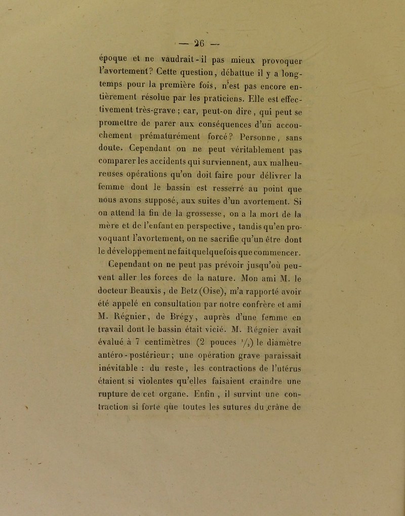 '—36 — époque et ne vaudrait-il pas mieux provoquer l’avortement? Cette question, débattue il y a long- temps pour la première fois, n’est pas encore en- tièrement résolue par les praticiens. Elle est effec- tivement très-grave ; car, peut-on dire , qui peut se promettre de parer aux conséquences d’un accou- chement prématurément forcé? Personne, sans doute. Cependant on ne peut véritablement pas comparer les accidents qui surviennent, aux malheu- reuses opérations qu’on doit faire pour délivrer la lemme dont le bassin est resserré au point que nous avons supposé, aux suites d’un avortement. Si ou attend la fin de la grossesse, ou a la mort de la mère et de l’enfant en perspective, tandis qu’en pro- voquant l’avortement, on ne sacrifie qu’un être dont le développement ne fait quelquefois que commencer. Cependant on ne peut pas prévoir jusqu’où peu- vent aller les forces de la nature. Mon ami M. le docteur Beauxis, de Betz(Oise), m’a rapporté avoir été appelé en consultation par notre confrère et ami M. Régnier, de Brégy, auprès d’une femme en travail dont le bassin était vicié. M. Régnier avait évalué à 7 centimètres (2 pouces '/,) le diamètre antéro-postérieur; une opération grave paraissait inévitable : du reste, les contractions de l’utérus étaient si violentes qu’elles faisaient craindre une rupture de cet organe. Enfin , il survint une con- traction si forte que toutes les sutures du .crâne de