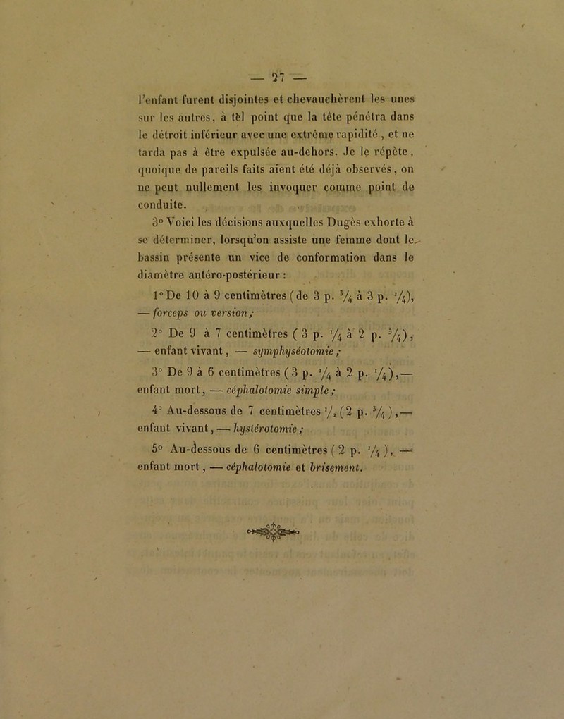 — 57 l’enfant furent disjointes et chevauchèrent les unes sur les autres, à tl;l point que la tète pénétra dans le détroit inférieur avec une extrême rapidité , et ne tarda pas à être expulsée au-dehors. Je le répète, quoique de pareils faits aient été déjà observés, on ue peut nullement les invoquer comme point de conduite. ù° Voici les décisions auxquelles Dugès exhorte à se déterminer, lorsqu’on assiste une femme dont Ic^ bassin présente un vice de conformation dans le diamètre antéro-postérieur : l°De 10 à 9 centimètres (de 3 p. à 3 p. ’/4), — forceps ou version/ 2“ De 9 à 7 centimètres (3 p. '/j à 2 p. y^), — enfant vivant, — symphyséotomie/ 3° De 9 à 6 centimètres (3 p. ’/j à 2 p. ‘/j),— enfant mort, —céphalotomie simple/ 4“ Au-dessous de 7 centimètres (2 p. V4),— enfaut vivant, — hystérotomie/ 5° Au-dessous de 6 centimètres ( 2 p. ), — enfant mort, — céphalotomie et brisement.