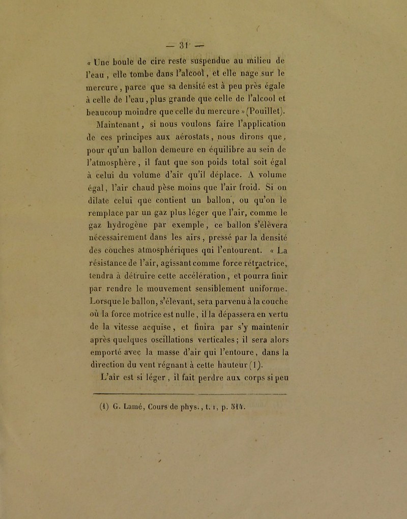 a Uue boule de cire reste suspendue au milieu de l’eau , elle tombe dans l’alcool, cl elle nage sur le mercure, parce que sa densité est à peu près égale à celle de l’eau, plus grande que celle de l’alcool et beaucoup moindre que celle du mercure » (Pouillet). Maintenant, si nous voulons faire l’application de ces principes aux aérostats, nous dirons que^ pour qu’un ballon demeure en équilibre au sein de l’atmosphère , il faut que son poids total soit égal à celui du volume d’air qu’il déplace. A volume égal, l’air chaud pèse moins que l’air froid. Si on dilate celui que contient un ballon, ou qu’on le remplace par un gaz plus léger que l’air, comme le gaz hydrogène par exemple, ce ballon s’élèvera nécessairement dans les airs, pressé par la densité des couches atmosphériques qui l’entourent. « La résistance de l’air, agissant comme force rétractrice, tendra à détruire cette accélération, et pourra finir par rendre le mouvement sensiblement uniforme. Lorsque le ballon, s’élevant, sera parvenu à la couche où la force motrice est nulle, il la dépassera en vertu de la vitesse acquise, et finira par s’y maintenir après quelques oscillations verticales ; il sera alors emporté avec la masse d’air qui l’entoure, dans la direction du vent régnant à cette hauteur (I). L’air est si léger , il fait perdre aux corps si peu (t) G. Lamé, Cours de phys., 1.1, p.