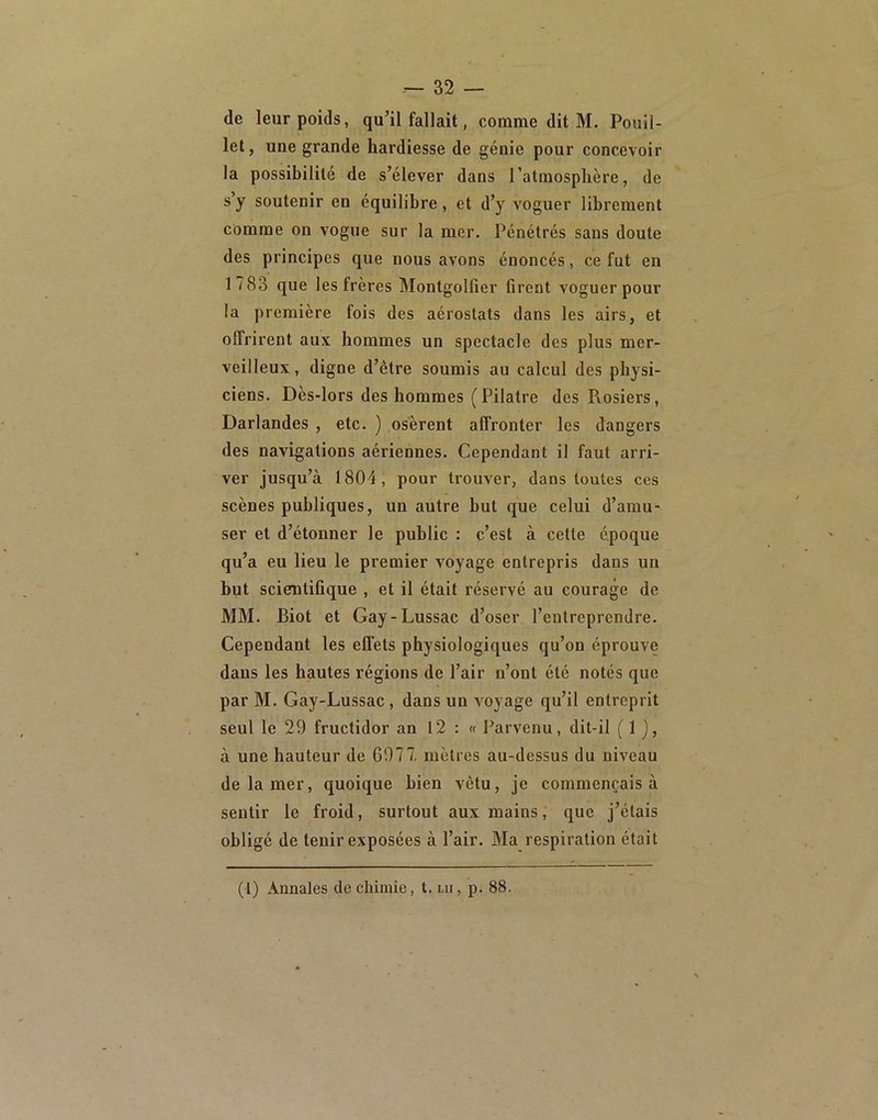 32 — de leur poids, qu’il fallait, comme dit M. Pouil- let, une grande hardiesse de génie pour concevoir la possibilité de s’élever dans l’atmosphère, de s’y soutenir en équilibre, et d’y voguer librement comme on vogue sur la mer. Pénétrés sans doute des principes que nous avons énoncés, ce fut en 1 783 que les frères Montgolfier firent voguer pour la première fois des aérostats dans les airs, et offrirent aux hommes un spectacle des plus mer- veilleux, digne d’être soumis au calcul des physi- ciens. Dès-lors des hommes ( Pilatre des Pvosiers, Darlandes , etc. ) osèrent affronter les dangers des navigations aériennes. Cependant il faut arri- ver jusqu’à 1804, pour trouver, dans toutes ces scènes publiques, un autre but que celui d’amu- ser et d’étonner le public : c’est à cette époque qu’a eu lieu le premier voyage entrepris dans un but scientifique , et il était réservé au courage de MM. Biot et Gay-Lussac d’oser l’entreprendre. Cependant les effets physiologiques qu’on éprouve dans les hautes régions de l’air n’ont été notés que par M. Gay-Lussac, dans un voyage qu’il entreprit seul le 29 fructidor an 12 : « Parvenu, dit-il (1 j, à une hauteur de 6977. mètres au-dessus du niveau de la mer, quoique bien vêtu, je commençais à sentir le froid, surtout aux mains, que j’étais obligé de tenir exposées à l’air. Ma respiration était (1) Annales de chimie, t. lu, p. 88.