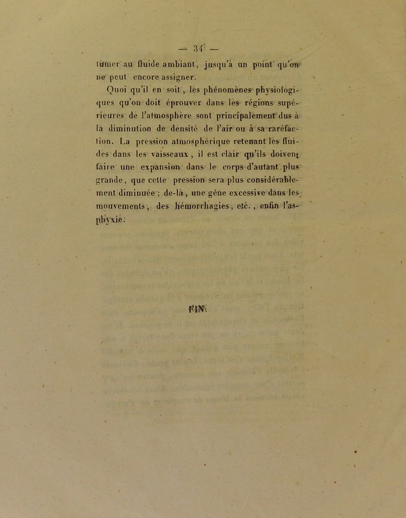 ^ ~ r^fiKM’ au fluide ambiant, jusqu’à un point’qu’ol»’ ne' peul encore assigner. Quoi qu’il en soit, lès phénomènes* physiologi- (|ues qu’on doit éprouver dans les régions'supé- rieures de l’atmosphère sont principalement'dus à là diminution de densité de l’air ou à sa raréfac- tion. La pression atmosphérique retenant les flui- des dans les vaisseaux , il est clair qu’ils doivent Caire'une expansion’dans le corps d’autant.plus grande, que cette pression sera plus considérahle- inent diminuée ; de-là? , une gène excessive dans les^ mouvements , des hémorrhagies, etc., enfln l’as- phVxie; f