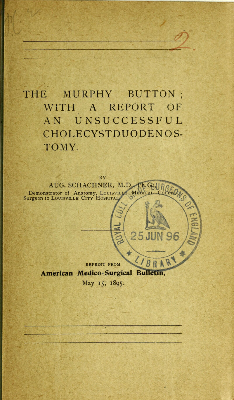 THE MURPHY BUTTON; WITH A REPORT OF AN UNSUCCESSFUL CHOLECYSTDUODENOS- TOMY. AUG. SCHACHNER, M.^ Demonstrator of Anatomy, LouisviLWi^Mi Surgeon to Louisville City HospiTAy^ REPRINT FROM / i American Medico=Surgical Bw May 15, 1895.