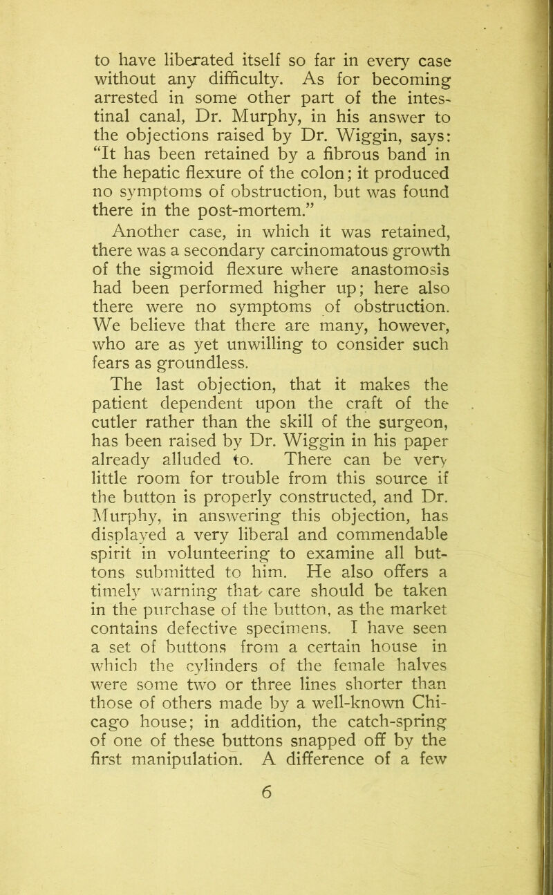 to have liberated itself so far in every case without any difficulty. As for becoming arrested in some other part of the intes- tinal canal, Dr. Murphy, in his answer to the objections raised by Dr. Wiggin, says: “It has been retained by a fibrous band in the hepatic flexure of the colon; it produced no symptoms of obstruction, but was found there in the post-mortem.” Another case, in which it was retained, there was a secondary carcinomatous growth of the sigmoid flexure where anastomosis had been performed higher up; here also there were no symptoms of obstruction. We believe that there are many, however, who are as yet unwilling to consider such fears as groundless. The last objection, that it makes the patient dependent upon the craft of the cutler rather than the skill of the surgeon, has been raised by Dr. Wiggin in his paper already alluded to. There can be very little room for trouble from this source if the button is properly constructed, and Dr. Murphy, in answering this objection, has displayed a very liberal and commendable spirit in volunteering to examine all but- tons submitted to him. He also offers a timely warning that- care should be taken in the purchase of the button, as the market contains defective specimens. I have seen a set of buttons from a certain house in which the cylinders of the female halves were some two or three lines shorter than those of others made by a well-known Chi- cago house; in addition, the catch-spring of one of these buttons snapped off by the first manipulation. A difference of a few