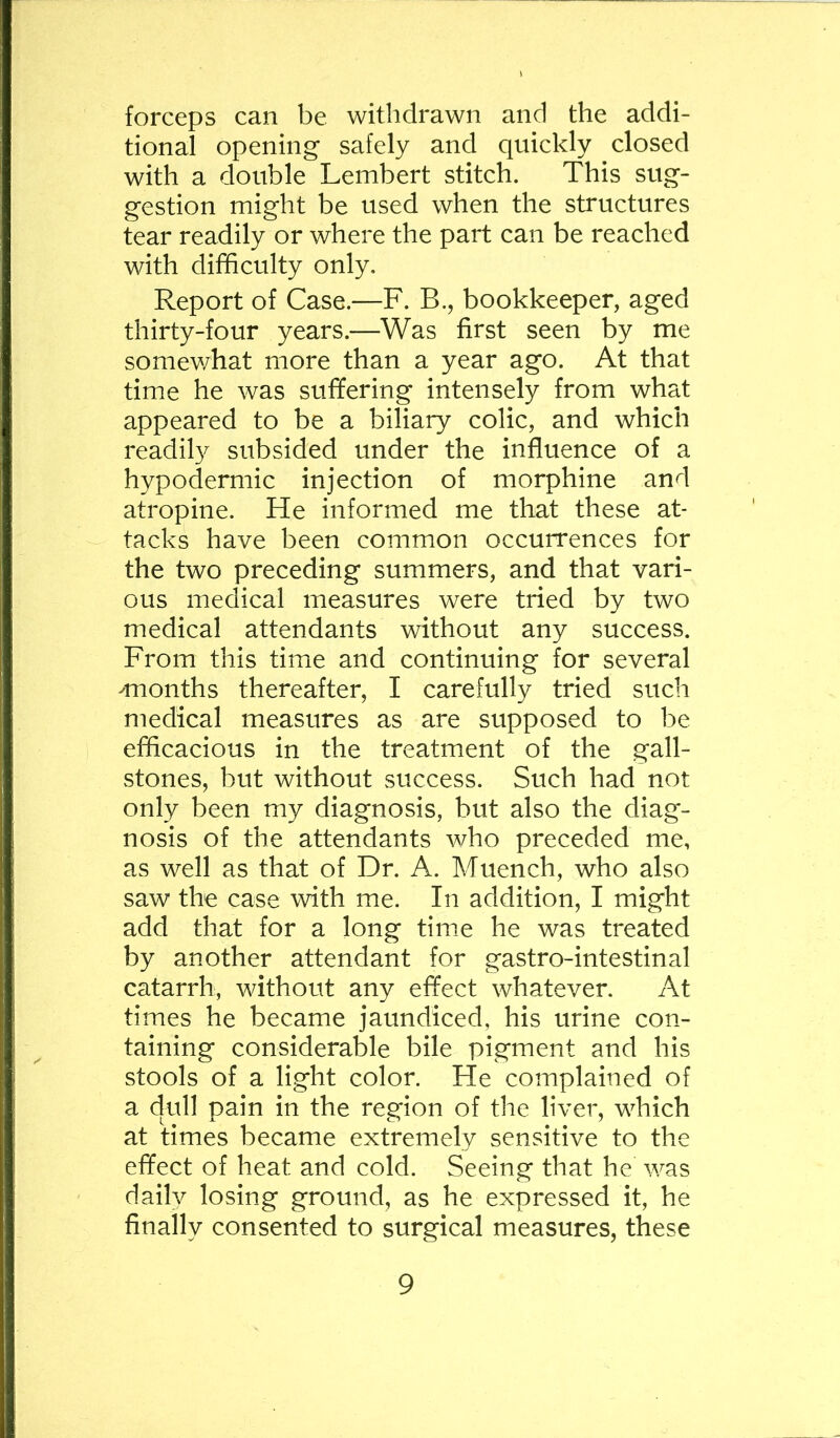 forceps can be withdrawn and the addi- tional opening safely and quickly closed with a double Lembert stitch. This sug- gestion might be used when the structures tear readily or where the part can be reached with difficulty only. Report of Case.—F. B., bookkeeper, aged thirty-four years.—Was first seen by me some¥/hat more than a year ago. At that time he was suffering intensely from what appeared to be a biliary colic, and which readily subsided under the influence of a hypodermic injection of morphine and atropine. He informed me that these at- tacks have been common occurrences for the two preceding summers, and that vari- ous medical measures were tried by two medical attendants without any success. From this tiraie and continuing for several ^months thereafter, I carefully tried such medical measures as are supposed to be efficacious in the treatment of the gall- stones, but without success. Such had not only been my diagnosis, but also the diag- nosis of the attendants who preceded me, as well as that of Dr. A. Muench, who also saw the case with me. In addition, I might add that for a long time he was treated by another attendant for gastro-intestinal catarrh, without any effect whatever. At times he became jaundiced, his urine con- taining considerable bile pigment and his stools of a light color. He complained of a dull pain in the region of the liver, which at times became extremely sensitive to the effect of heat and cold. Seeing that he was daily losing ground, as he expressed it, he finally consented to surgical measures, these