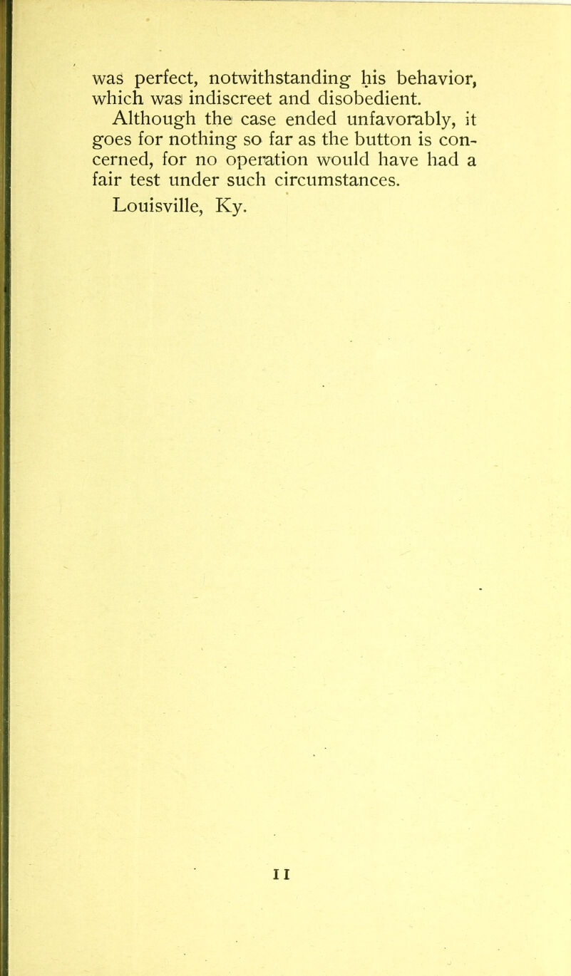 was perfect, notwithstanding his behavior, which was indiscreet and disobedient. Although the case ended unfavorably, it goes for nothing so far as the button is con^ cerned, for no operation would have had a fair test under such circumstances. Louisville, Ky.