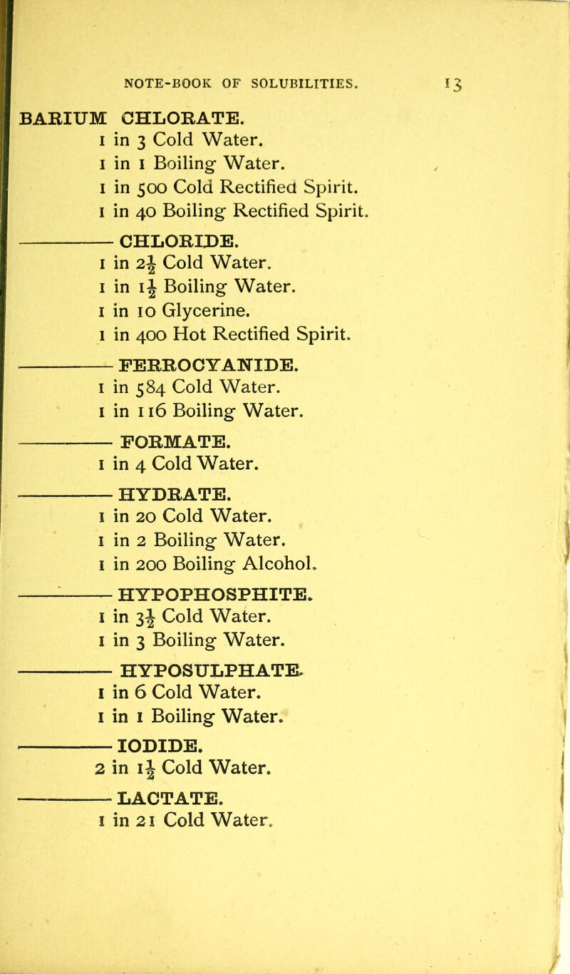 BARIUM CHLORATE. 1 in 3 Cold Water. 1 in 1 Boiling Water. 1 in 500 Cold Rectified Spirit. 1 in 40 Boiling Rectified Spirit. CHLORIDE. 1 in 2\ Cold Water. 1 in 1 \ Boiling Water. 1 in 10 Glycerine. 1 in 400 Hot Rectified Spirit. FERROCYAHIDE. 1 in 584 Cold Water. 1 in 116 Boiling Water. FORMATE. 1 in 4 Cold Water. HYDRATE. 1 in 20 Cold Water. 1 in 2 Boiling Water. 1 in 200 Boiling Alcohol. HYPOPHOSPHITE. 1 in 3^ Cold Water. 1 in 3 Boiling Water. — — HYPOSULPHATEL 1 in 6 Cold Water. 1 in 1 Boiling Water. IODIDE. 2 in 1 \ Cold Water, LACTATE.