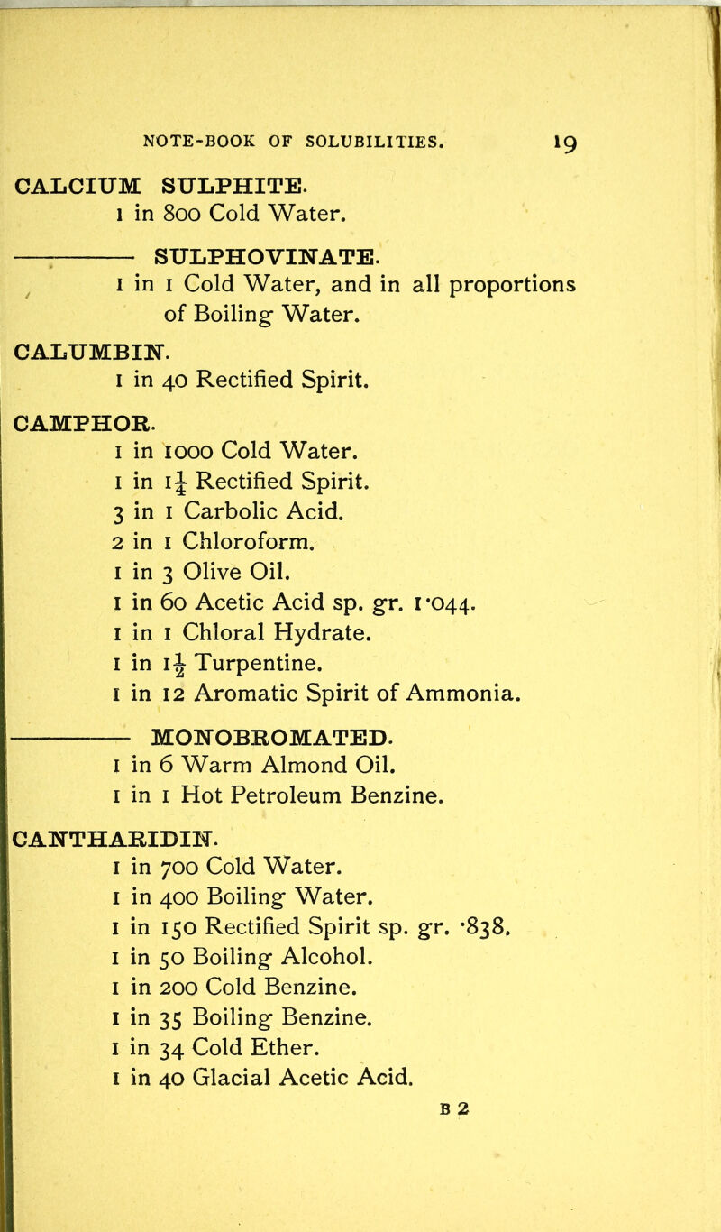 CALCIUM SULPHITE. l in 800 Cold Water. SULPHOVIHATE. 1 in 1 Cold Water, and in all proportions of Boiling Water. CALUMBm. 1 in 40 Rectified Spirit. CAMPHOR. 1 in 1000 Cold Water. 1 in 1J Rectified Spirit. 3 in 1 Carbolic Acid. 2 in 1 Chloroform. 1 in 3 Olive Oil. 1 in 60 Acetic Acid sp. gr. 1 *044. 1 in 1 Chloral Hydrate. 1 in i\ Turpentine. 1 in 12 Aromatic Spirit of Ammonia. — MONOBROMATED. I in 6 Warm Almond Oil. 1 in 1 Hot Petroleum Benzine. CAHTHARIDIH. 1 in 700 Cold Water. 1 in 400 Boiling Water. I in 150 Rectified Spirit sp. gr. *838. 1 in 50 Boiling Alcohol. 1 in 200 Cold Benzine. I in 35 Boiling Benzine. 1 in 34 Cold Ether. 1 in 40 Glacial Acetic Acid.