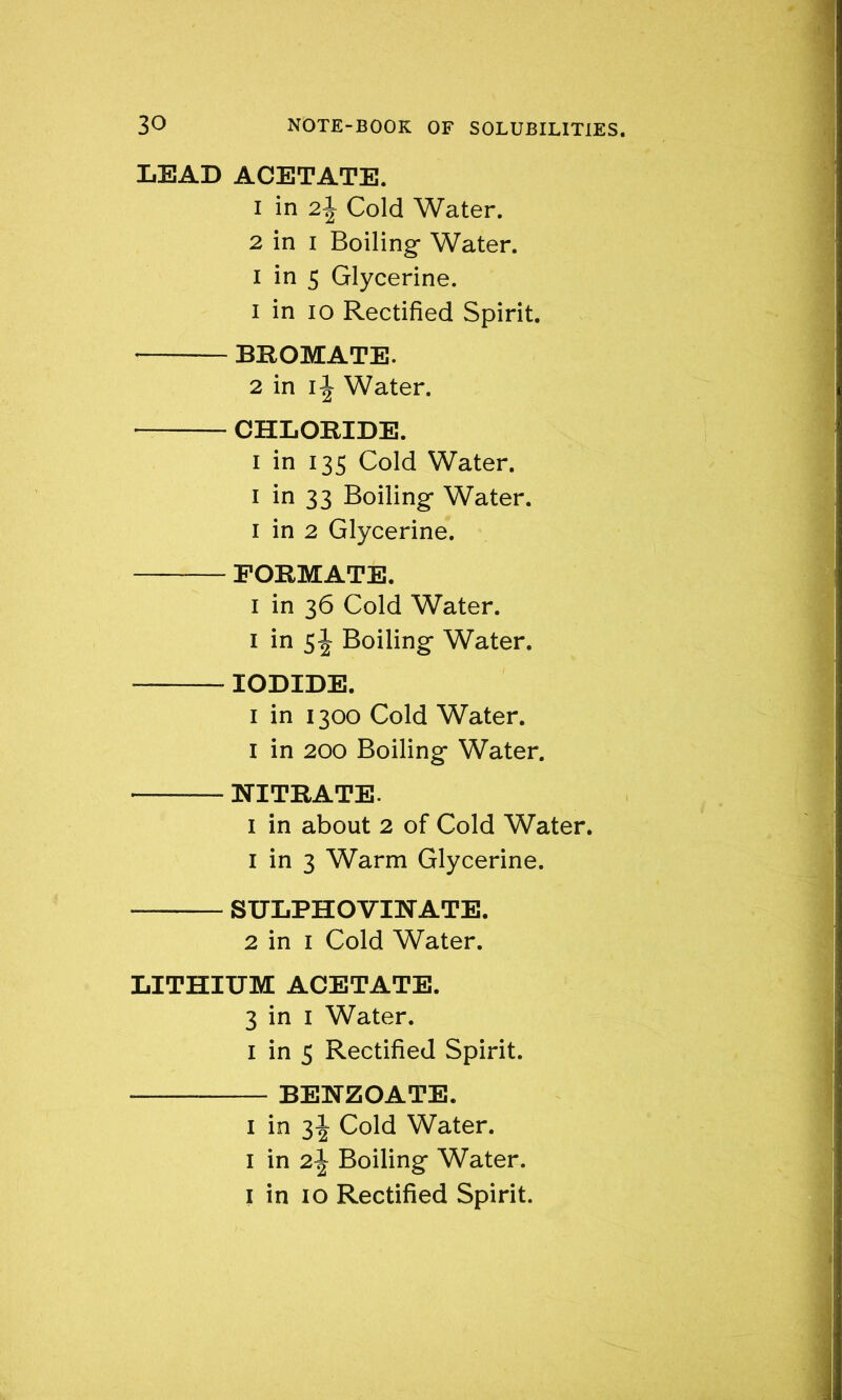 LEAD ACETATE. 1 in 2\ Cold Water. 2 in i Boiling- Water, i in 5 Glycerine. 1 in io Rectified Spirit. BEOMATE. 2 in i \ Water. CHLORIDE. i in 135 Cold Water. 1 in 33 Boiling- Water. 1 in 2 Glycerine. FORMATE. 1 in 36 Cold Water. 1 in s\ Boiling- Water, — IODIDE. 1 in 1300 Cold Water. I in 200 Boiling Water. NITRATE. 1 in about 2 of Cold Water. 1 in 3 Warm Glycerine. SULPHOVINATE. 2 in 1 Cold Water. LITHIUM ACETATE. 3 in 1 Water. 1 in 5 Rectified Spirit. BENZOATE. 1 in 3^ Cold Water. 1 in 2\ Boiling Water.