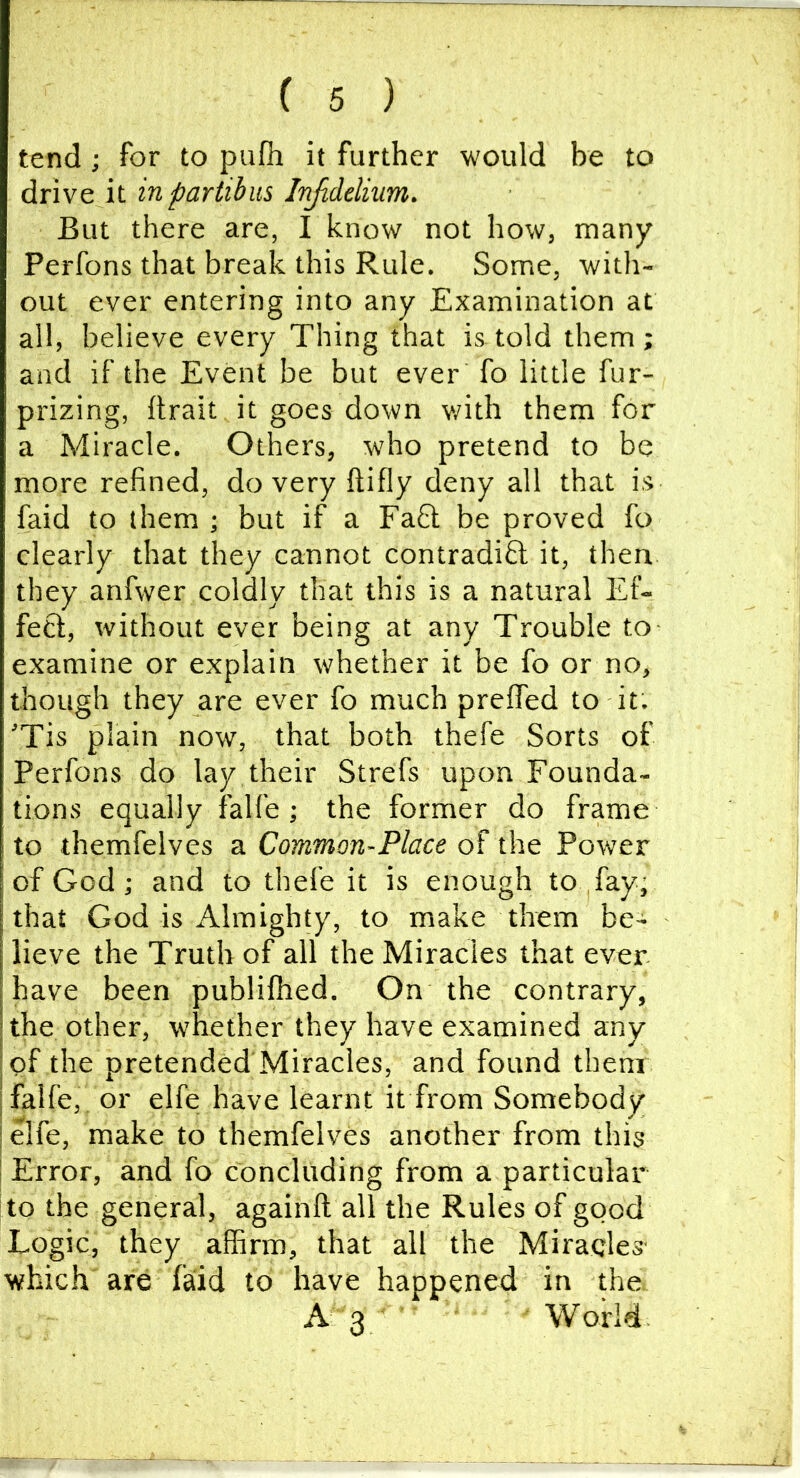 tend j for to pufh it further would be to drive it inpartibus Injiddium. But there are, I know not how, many Perfons that break this Rule. Some, with- out ever entering into any Examination at all, believe every Thing that is told them; and if the Event be but ever fo little fur- prizing, ftrait it goes down v/ith them for a Miracle. Others, who pretend to be more refined, do very ftifly deny all that is faid to them ; but if a Fafil be proved fo clearly that they cannot contradiO; it, then they anfwer coldly that this is a natural Ef- fect, without ever being at any Trouble to examine or explain whether it be fo or no, though they are ever fo much prelfed to it. 'Tis plain now, that both thefe Sorts of Perfons do lay their Strefs upon Founda- tions equally falfe ; the former do frame to themfelves a Common-Place of the Power of God; and to thefe it is enough to fay, that God is Almighty, to make them be- lieve the Truth of all the Miracles that ever have been publifhed. On the contrary, the other, whether they have examined any I of the pretended'Miracles, and found them I falfe,. or elfe have learnt it from Somebody I elfe, make to themfelves another from this I Error, and fo concluding from a particular to the general, againft all the Rules of good Logic, they affirm, that all the Miracles- which are laid to have happened in the A 3 World.