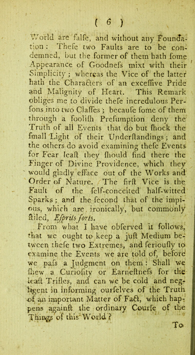 ( ^ ) '//orld are falfe, and without any jf'oun(da- tion; Thefe two Faults are to be con- demned, but the former of them hath fome Appearance of Goodnefs mixt with their Simplicity ; whereas the Vice of the latter hath the Charafters of an exceffive Pride and Malignity of Fleart. This Remark obliges me to divide thefe incredulous Per- fons into two Claffes beeaufe fome of them through a foolifli Prefumption deny the Truth of all Events that do but fhock the fmall Light of their Underftandings; and the others do avoid examining thefe Events^ for Fear leaf! they fliould find there the Finger of Divine Providence, which they would gladly efface out of the Works and Order of Nature. The find Vice is the Fault of the felf-conceited half-witted Sparks; and the fecond that of the impi- ous, which are, ironically, but commonly ffiled, Efpriisforts. From what I have obferved it follows, that we ought to keep a juft Medium be- tween thefe two Extremes, and ferioufly to^ examine the Events we are told of, before we pafs a Judgment on them: Shall we ilrew a Curiofity or Earneftnefs for the leaft Trifles, and can we be cold and neg- l%ent in informing ourfelves of the Truth of an important Matter of Fa6i, which hapr pens againft the ordinary Courfe of the Thing^s of this'World. ? To.