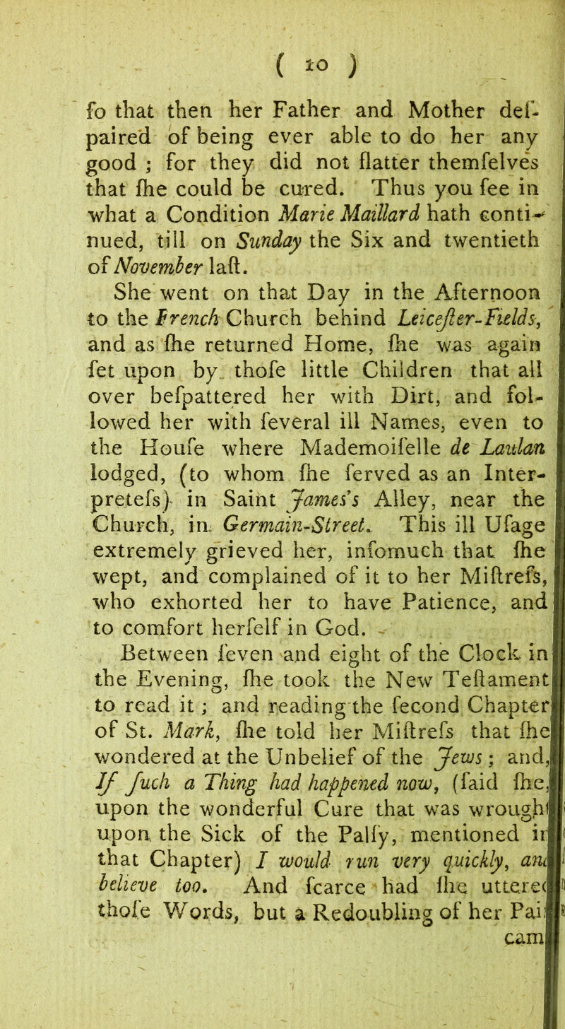 fo that then her Father and Mother del- paired of being ever able to do her any good ; for they did not flatter themfelves that fhe could be cured. Thus you fee in what a Condition Marie Maillard hath eonti-' nued, till on Sunday the Six and twentieth of November laft. She went on that Day in the Afternoon to the trench Church behind Leicejler-Fieldi, and as Ihe returned Home, fhe was again fet upon by, thofe little Children that all over befpattered her with Dirt, and fol- lowed her with feveral ill Names, even to the Houfe where Mademoifelle de Laulan lodged, (to whom fhe ferved as an Inter- preters)- in Saint James’s Alley, near the Church, in. Germain-Slreet^ This ill Ufage extremely grieved her, infomuch that fhe wept, and complained of it to her Miftrefs, who exhorted her to have Patience, and to comfort herfelf in God. - Between I’even and eight of the Clock in the Evening, fhe took the New Teftament to read it; and reading the fecond Chapter of St. Mark, flie told her Miftrefs that ftie wondered at the Unbelief of the Jews-, and, IJ Juch a Thing had happoud now, (faid fhe,H upon the wonderful Cure that was wroughffli upon, the Sick of the Pally, mentioned irB( that Chapter) I would run very quickly, anM believe too. And fcarce had Ihe uttereA thole Words, but a Redoubling of her Paifl*