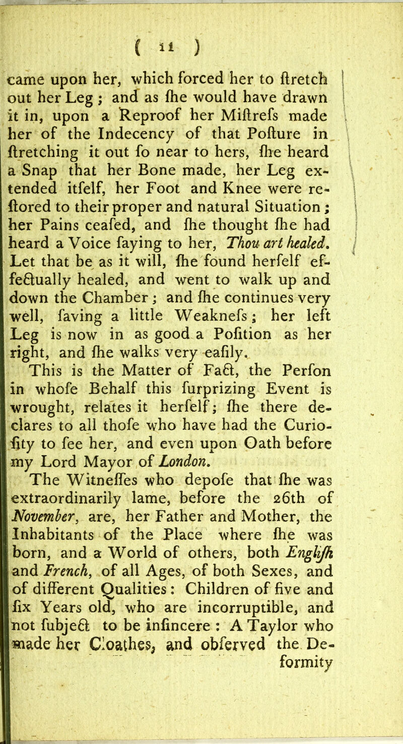 came upon her, which forced her to ftretch out her Leg ; and as fhe would have drawn it in, upon a Reproof her Miftrefs made her of the Indecency of that Pofture in ftretching it out fo near to hers, fhe heard a Snap that her Bone made, her Leg ex- tended itfelf, her Foot and Knee were re- ftored to their proper and natural Situation; her Pains ceafed, and fhe thought fhe had heard a Voice faying to her. Thou art healed. Let that be as it will, fhe found herfelf ef- feflually healed, and went to walk up and down the Chamber; and fhe continues very well, faving a little Weaknefs; her left Leg is now in as good a Pofition as her right, and fhe walks very «afily. This is the Matter of Fa£l, the Perfon in whofe Behalf this furprizing Event is wrought, relates it herfelf; fhe there de- clares to all thofe who have had the Curio- fjty to fee her, and even upon Oath before my Lord Mayor of London. The Witneffes who depofe that Ihe was extraordinarily lame, before the 26th of November, are, her Father and Mother, the Inhabitants of the Place where fhe was born, and a World of others, both Englijk and French, of all Ages, of both Sexes, and of different Qualities: Children of five and fix Years old, who are incorruptible, and not fubjeQ; to be infincere : A Taylor who made her Cloathes, and obferved the De- formity