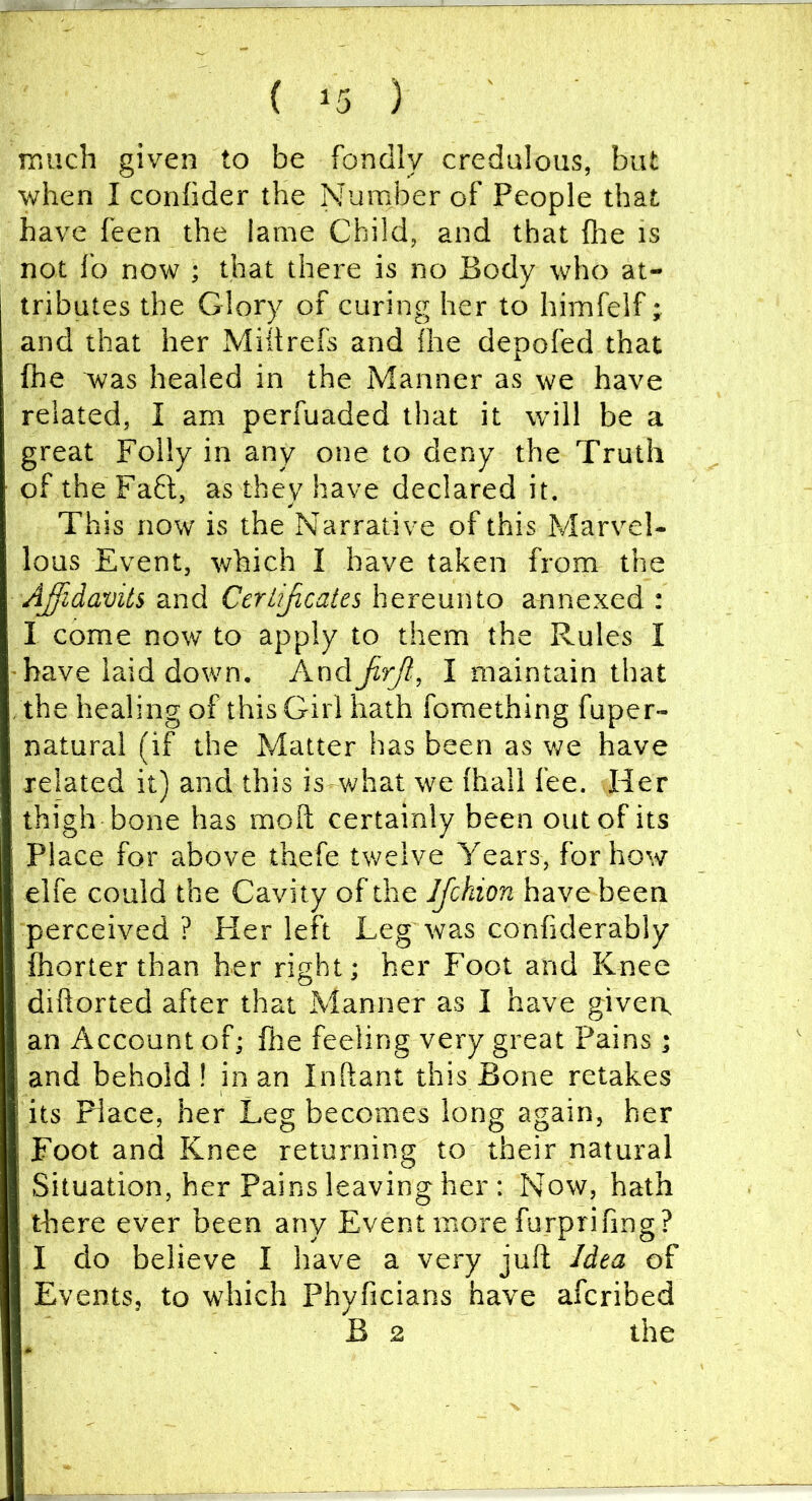 much given to be fondly credulous, but when I confider the Number of People that have feen the lame Child, and that (lie is not fo now ; that there is no Body who at- I tributes the Glory of curing her to himfelf; and that her Miitrefs and {he depofed that fhe was healed in the Manner as we have related, I am perfuaded that it will be a great Folly in any one to deny the Truth of the Fa6t, as they have declared it. This now is the Narrative of this Marvel- lous Event, which I have taken from the Affidavits and Cerlijicaies hereunto annexed : I come now to apply to them the Rules I 'have laid down. AndJirJi', I maintain that the healing of this Girl hath fomething fuper- natural (if the Matter has been as we have related it) and this is what we (hall fee. Her thigh bone has moft certainly been out of its Place for above thefe twelve Years, for how elfe could the Cavity of the Ifckion have been perceived ? Her left Leg was confiderably fhorter than her right; her Foot and Knee dihorted after that Manner as I have given, an Account of; fhe feeling very great Pains ; and behold! in an Inftant this Bone retakes its Place, her Leg becomes long again, her Foot and Knee returning to their natural Situation, her Pains leaving her : Now, hath there ever been any Event more furprifing? I do believe I have a very juft Idea of Events, to which Phyficians have afcribed B 2 the