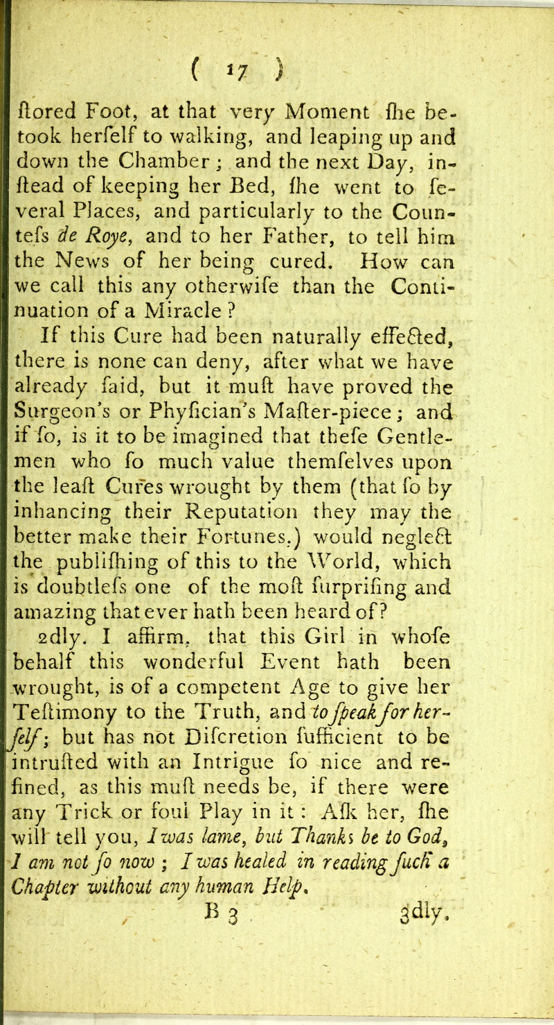 ftored Foot, at that very Moment flie be- took herfelf to walking, and leaping up and down the Chamber ; and the next Day, in- ftead of keeping her Bed, fhe went to fe- veral Places, and particularly to the Coun- tefs Roye, and to her f’ather, to tell him the New's of her being cured. How can we call this any otherwife than the Conti- nuation of a Miracle ? If this Cure had been naturally efFeSed, there is none can deny, after what we have already faid, but it muft have proved the Surgeon’s or Phyfician’s Mafter-piece; and if To, is it to be imagined that thefe Gentle- men who fo much value themfelves upon the leaft Cures wrought by them (that fo by inhancing their Reputation they may the better make their Fortunes.) would negleft the publifhing of this to the World, which is doubtlefs one of the moft furprifing and amazing that ever hath been heard of? 2dly. I affirm, that this Girl in whofe behalf this wonderful Event hath been -wrought, is of a competent Age to give her Teftimony to the Truth, &udi tofpe<dfor her- Jelf-, but has not Difcretion fufficient to be intruded with an Intrigue fo nice and re- fined, as this muft needs be, if there were any Trick or foul Play in it: Aflt her, ffie will tell you, Iwas lame, but Thanh be to God, 1 am not jo now ; I was healed in reading fucli a Charier without any human Help. B 3 3dly.