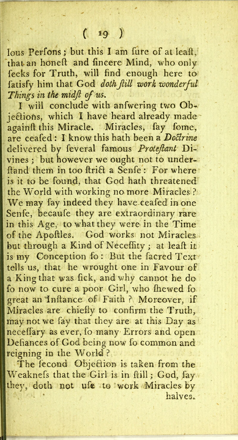 lous Perfons; but this I am fure of at leaft, that an honeft and fincere Mind, who only feeks for Truth, will find enough here to fatisfy him that God dothJlill work wonderful Things in the midjl of us. I will conclude with anfwering two Ob- jeftions, which I have heard already made againft this Miracle. Miracles, fay fome, are ceafed : I know this hath been a DoBrine delivered by feveral famous Protejlant Di- vines •, but however we ought not to under- ftand them in too flrifl; a Senfe : For where is it to be found, that God hath threatened the World with working no more Miracles ? We may fay indeed they have ceafed in one Senfe, becaufe they are extraordinary rare in this Age,- to what they were in the Time of the Apoftles. God works not Miracles but through a Kind of Neceffity ; at leaft it is my Conception fo : But the facred Text tells us, that be wrought one in Favour of a King that was fick, and why cannot he do fo now to cure a poor Girl, who fliewed fo great an inftance of Faith ? Moreover, if Miracles are chiefly to confirm the Truth, may not we fay that they are at this Day as neceffary as ever, fo many Errors and open Defiances of God being now fo common and reigning in the World ? The fecond ObjeQion is taken from the Weaknefs that the Girl is in ftill; God, fay they, doth not ufe to work Miracles by halves*