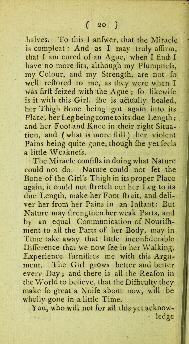 halves. To this I anfwer, that the Miracle is compleat: And as I may truly affirm, that I am cured of an Ague, when I find I have no more fits, although my Plumpnefs, my Colour, and my Strength, are not fo well reftored to me, as they were when I was firft feized with the Ague ; fo likewife is it with this Girl, ffie is aflually healed, her Thigh Bone being got again into its Place, herLegbeingcometoits due Length; and her Foot and Knee in their right Situa- tion, and (what is more ftill) her violent Pains being quite gone, though ffie yet feels a little Weaknefs. The Miracle confifts in doing what Nature could not do. Nature could not fet the Bone of the Girl’s Thigh in its proper Place again, it could not ftretch out her Leg to its due Length, make her Foot ftrait, and deli- ver her from her Pains in an Inftant: But Nature may ftrengthen her weak Parts, and by an equal Communication of Nouriffi- ment to all the Parts of her Body, may in Time take away that little inconfiderable Difference that we now fee in her Walking. Experience furniffies me with this Argu- ment. The Girl grows better and better every Day; and there is all the Reafon in the World to believe, that the Difficulty they make fo great a Noife about now, will be wholly gone in a little Time. You, who will not for all this yet acknow'-- ledge