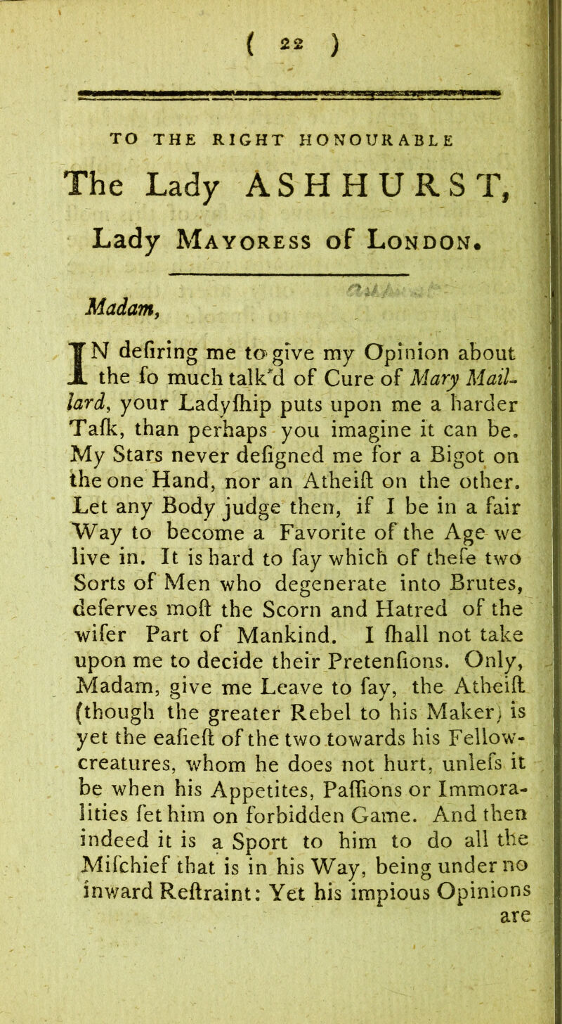 TO THE RIGHT HONOURABLE The Lady ASHHURST, Lady Mayoress of London. Madam, IN defiring me to>give ray Opinion about the fo much talk'd of Cure of Mary Mail- lard, your Ladylhip puts upon me a harder Talk, than perhaps you imagine it can be. My Stars never defigned me for a Bigot on the one Hand, nor an Atheift on the other. Let any Body judge then, if I be in a fair Way to become a Favorite of the Age we live in. It is hard to fay which of thefe two Sorts of Men who degenerate into Brutes, deferves moft the Scorn and Hatred of the wifer Part of Mankind. I fhall not take upon me to decide their Pretenfions. Only, Madam, give me Leave to fay, the Atheift (though the greater Rebel to his Maker) is yet the eafieft of the two towards his Fellow- creatures, whom he does not hurt, unlefs it be when his Appetites, Paflions or Immora- lities fet him on forbidden Game. And then indeed it is a Sport to him to do all the Mifchief that is in his Way, being under no inward Reftraint; Yet his impious Opinions are